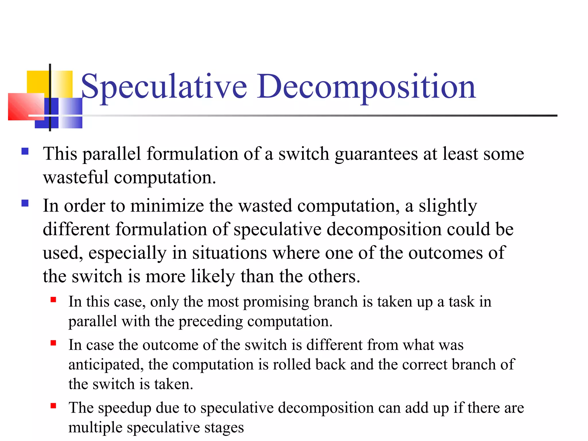 Speculative Decomposition
 This parallel formulation of a switch guarantees at least some
wasteful computation.
 In order to minimize the wasted computation, a slightly
different formulation of speculative decomposition could be
used, especially in situations where one of the outcomes of
the switch is more likely than the others.
 In this case, only the most promising branch is taken up a task in
parallel with the preceding computation.
 In case the outcome of the switch is different from what was
anticipated, the computation is rolled back and the correct branch of
the switch is taken.
 The speedup due to speculative decomposition can add up if there are
multiple speculative stages
 
