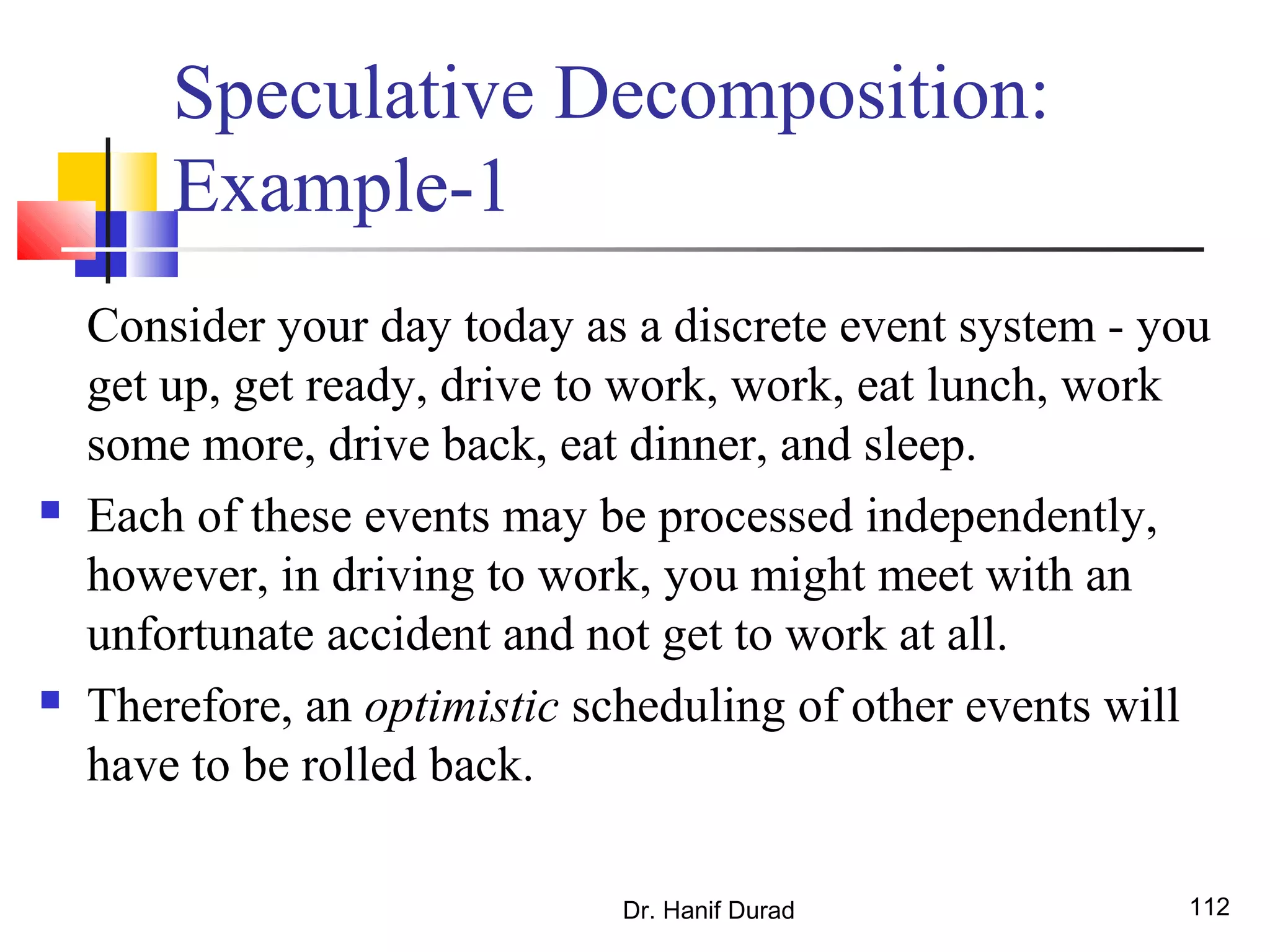 Dr. Hanif Durad 112
Speculative Decomposition:
Example-1
Consider your day today as a discrete event system - you
get up, get ready, drive to work, work, eat lunch, work
some more, drive back, eat dinner, and sleep.
 Each of these events may be processed independently,
however, in driving to work, you might meet with an
unfortunate accident and not get to work at all.
 Therefore, an optimistic scheduling of other events will
have to be rolled back.
 