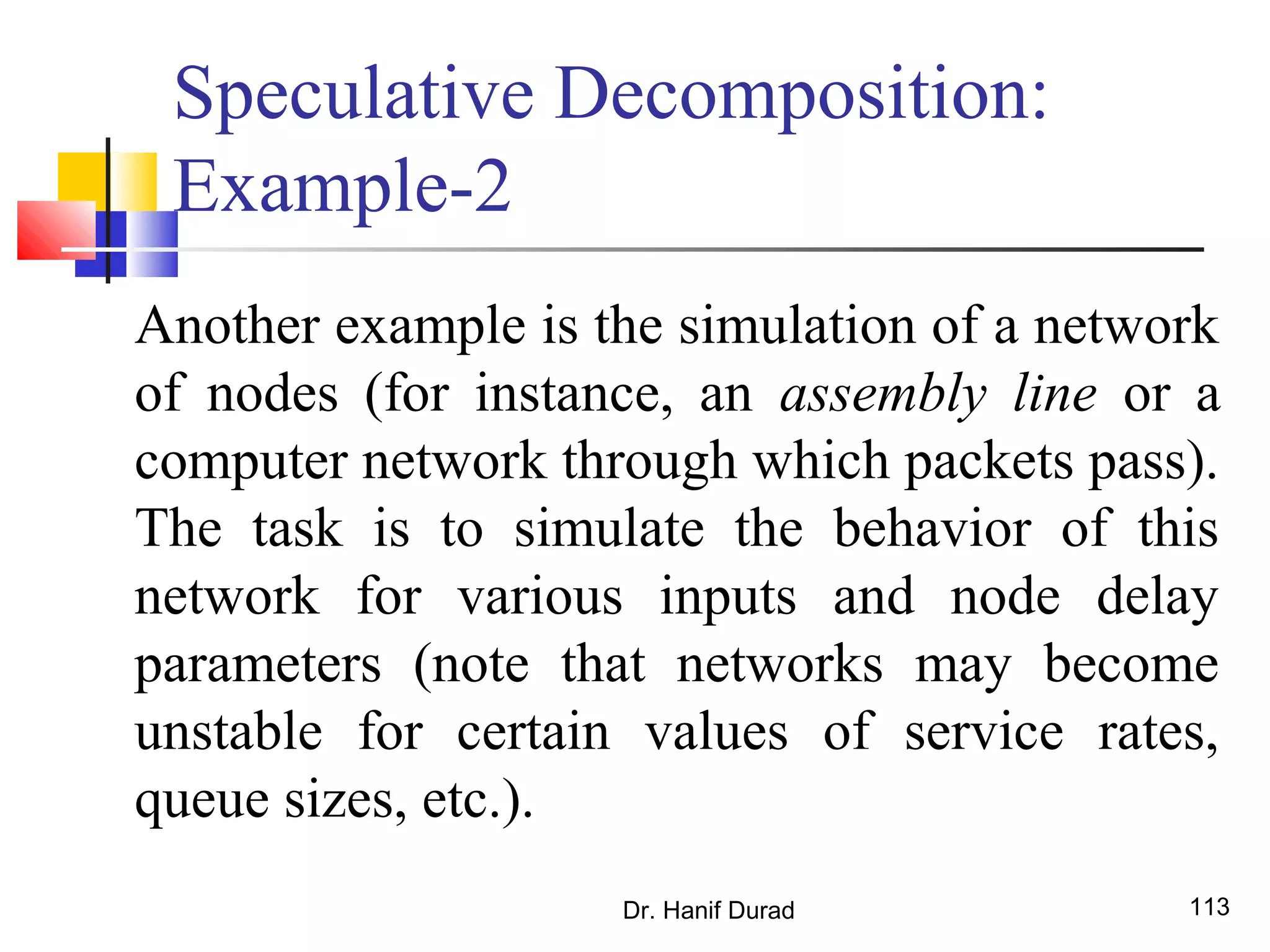 Dr. Hanif Durad 113
Speculative Decomposition:
Example-2
Another example is the simulation of a network
of nodes (for instance, an assembly line or a
computer network through which packets pass).
The task is to simulate the behavior of this
network for various inputs and node delay
parameters (note that networks may become
unstable for certain values of service rates,
queue sizes, etc.).
 