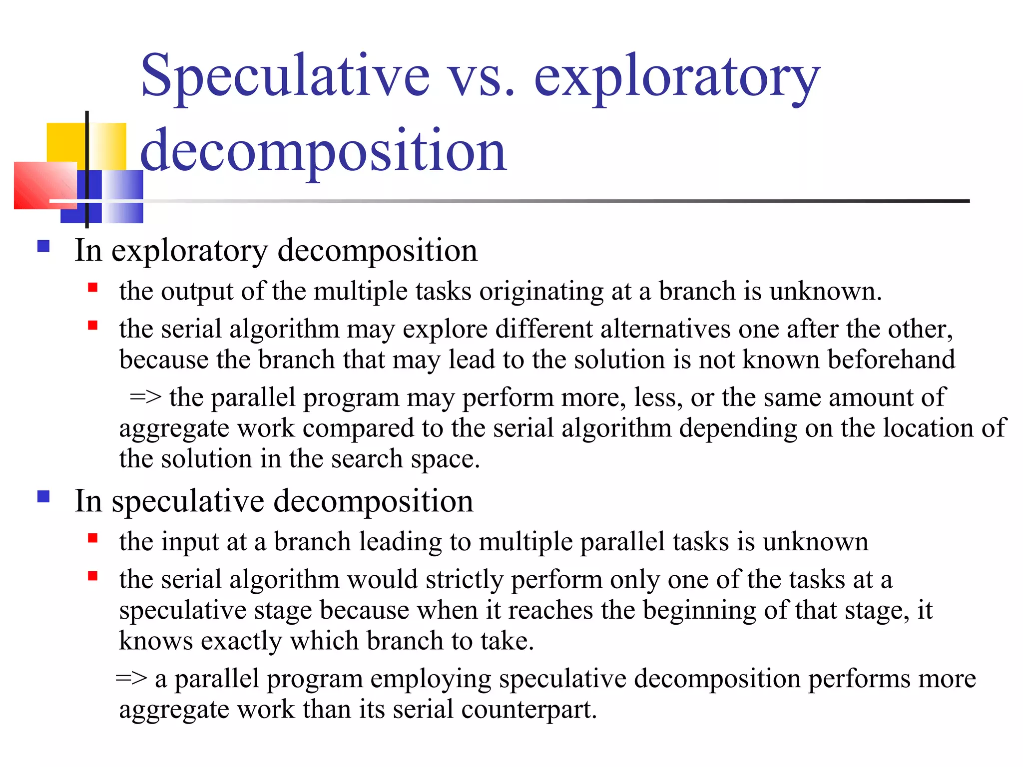 Speculative vs. exploratory
decomposition
 In exploratory decomposition
 the output of the multiple tasks originating at a branch is unknown.
 the serial algorithm may explore different alternatives one after the other,
because the branch that may lead to the solution is not known beforehand
=> the parallel program may perform more, less, or the same amount of
aggregate work compared to the serial algorithm depending on the location of
the solution in the search space.
 In speculative decomposition
 the input at a branch leading to multiple parallel tasks is unknown
 the serial algorithm would strictly perform only one of the tasks at a
speculative stage because when it reaches the beginning of that stage, it
knows exactly which branch to take.
=> a parallel program employing speculative decomposition performs more
aggregate work than its serial counterpart.
 