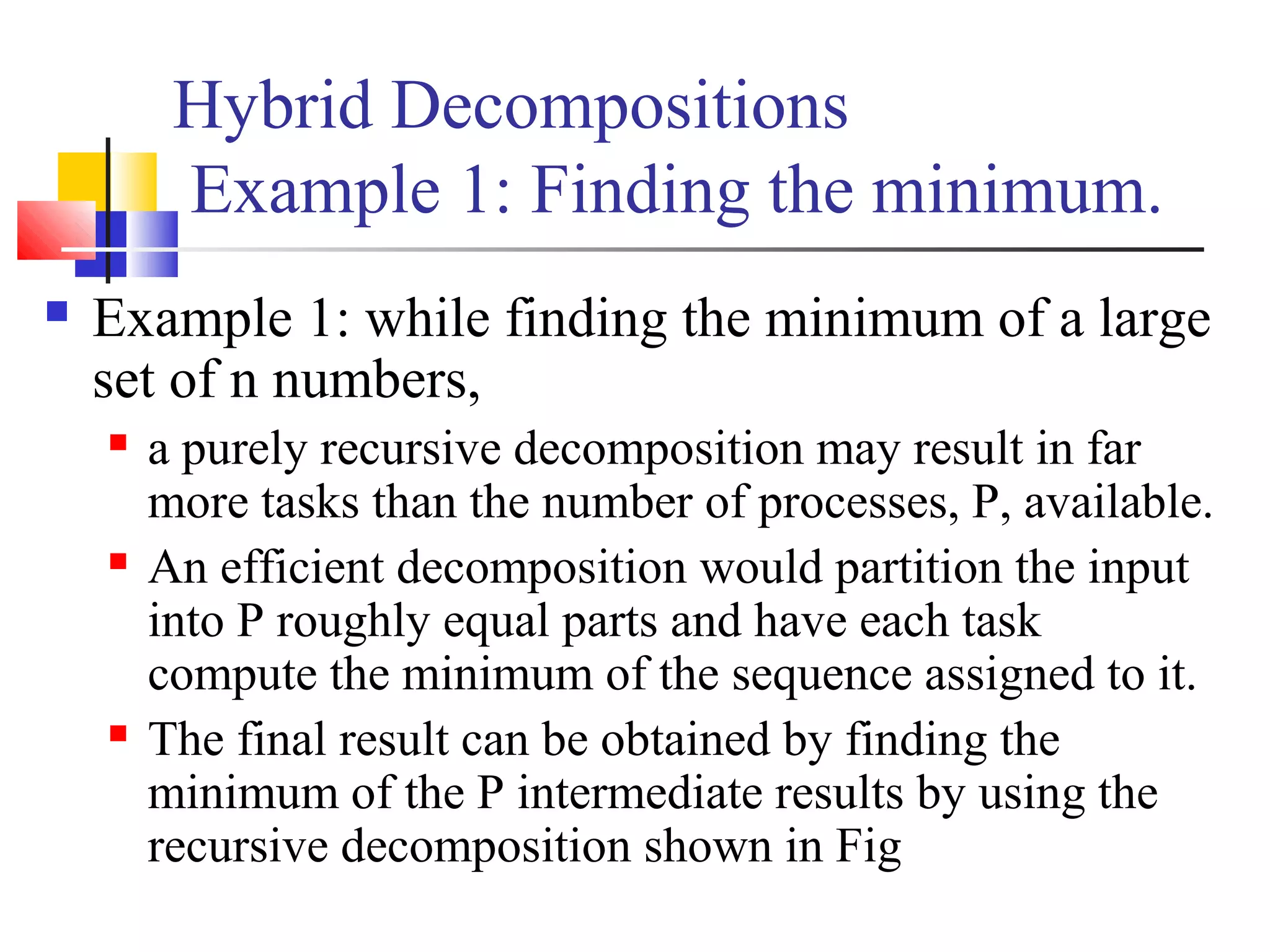 Hybrid Decompositions
Example 1: Finding the minimum.
 Example 1: while finding the minimum of a large
set of n numbers,
 a purely recursive decomposition may result in far
more tasks than the number of processes, P, available.
 An efficient decomposition would partition the input
into P roughly equal parts and have each task
compute the minimum of the sequence assigned to it.
 The final result can be obtained by finding the
minimum of the P intermediate results by using the
recursive decomposition shown in Fig
 
