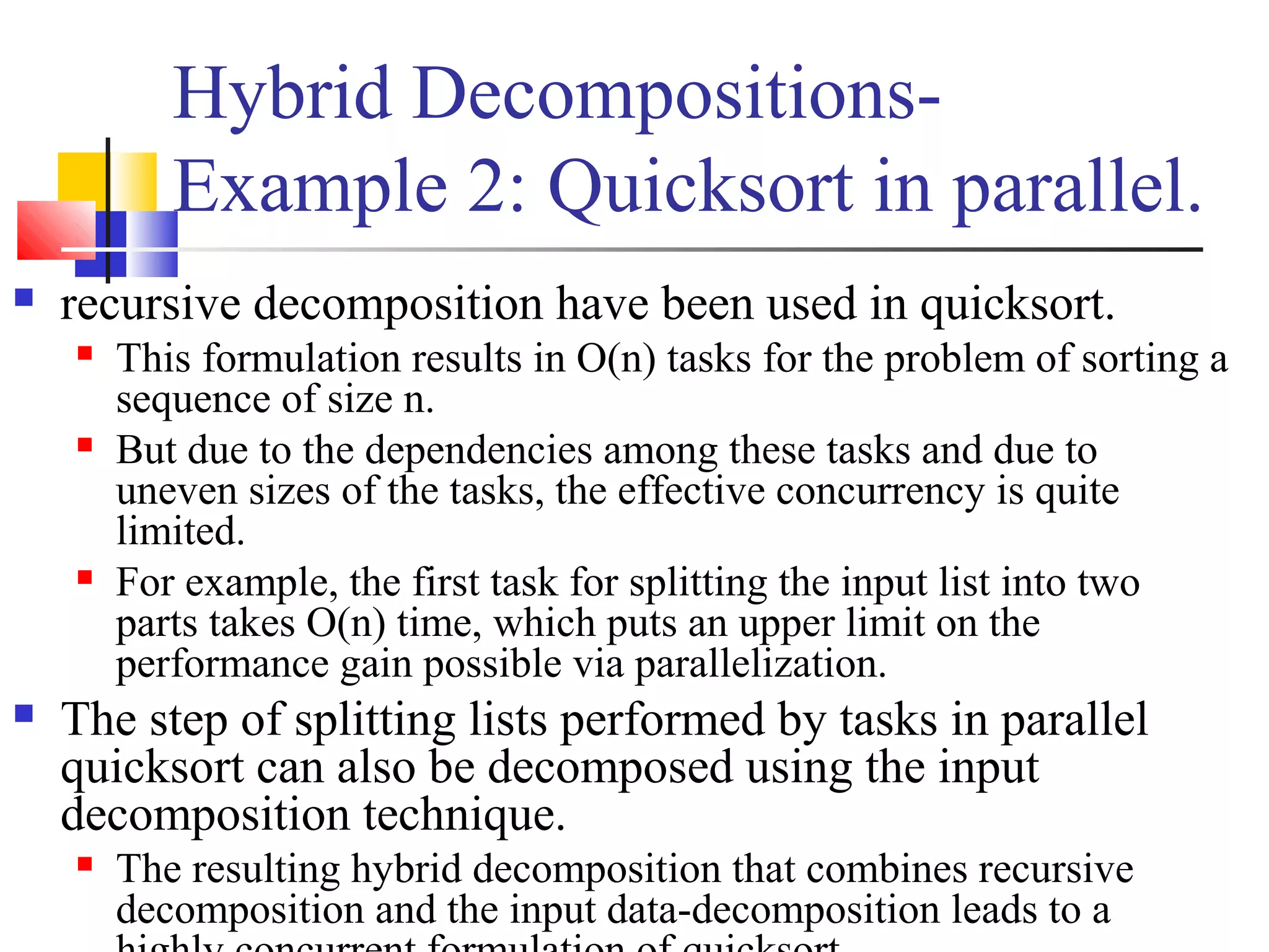 Hybrid Decompositions-
Example 2: Quicksort in parallel.
 recursive decomposition have been used in quicksort.
 This formulation results in O(n) tasks for the problem of sorting a
sequence of size n.
 But due to the dependencies among these tasks and due to
uneven sizes of the tasks, the effective concurrency is quite
limited.
 For example, the first task for splitting the input list into two
parts takes O(n) time, which puts an upper limit on the
performance gain possible via parallelization.
 The step of splitting lists performed by tasks in parallel
quicksort can also be decomposed using the input
decomposition technique.
 The resulting hybrid decomposition that combines recursive
decomposition and the input data-decomposition leads to a
 