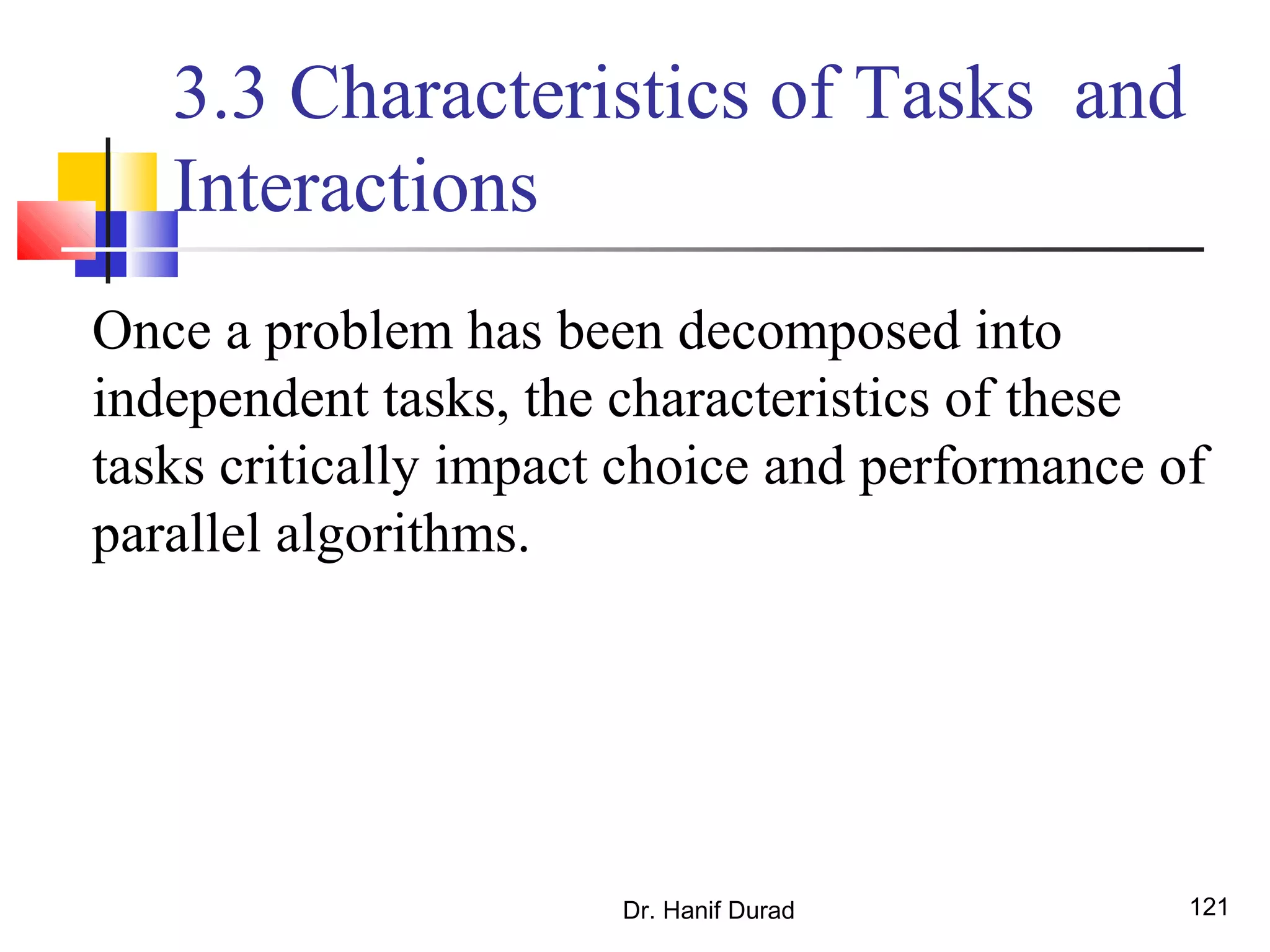 Dr. Hanif Durad 121
3.3 Characteristics of Tasks and
Interactions
Once a problem has been decomposed into
independent tasks, the characteristics of these
tasks critically impact choice and performance of
parallel algorithms.
 