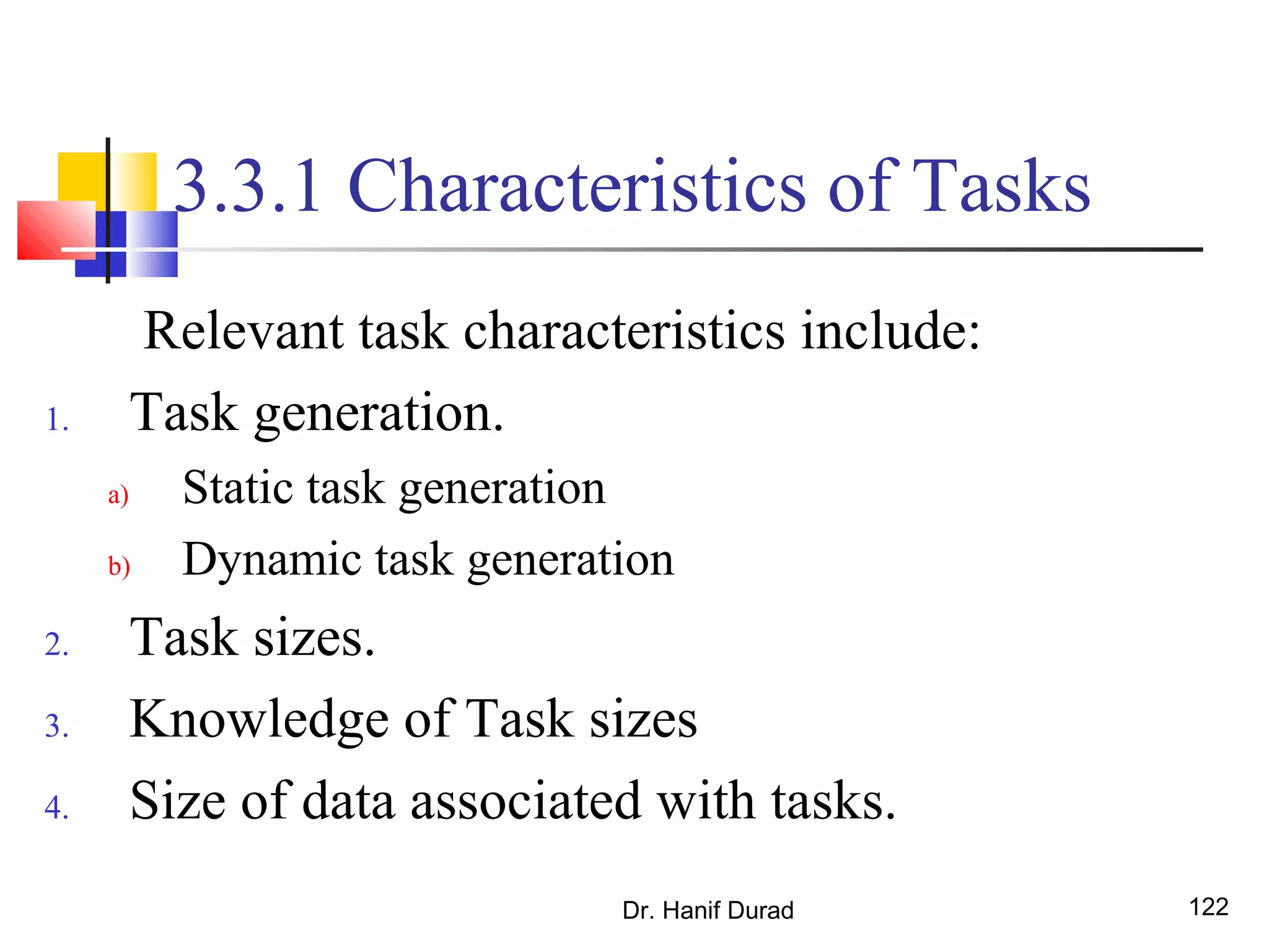 Dr. Hanif Durad 122
3.3.1 Characteristics of Tasks
Relevant task characteristics include:
1. Task generation.
a) Static task generation
b) Dynamic task generation
2. Task sizes.
3. Knowledge of Task sizes
4. Size of data associated with tasks.
 