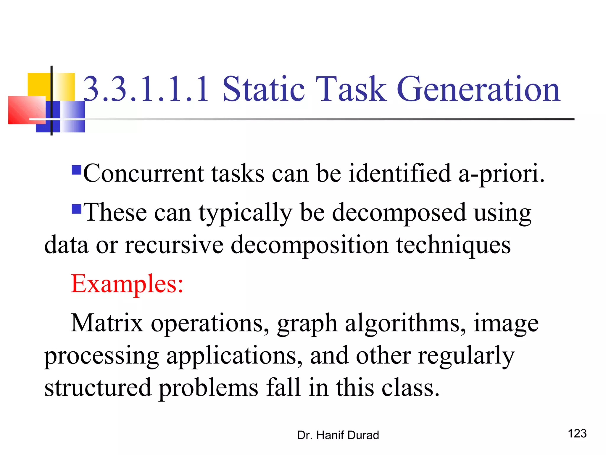 Dr. Hanif Durad 123
3.3.1.1.1 Static Task Generation
Concurrent tasks can be identified a-priori.
These can typically be decomposed using
data or recursive decomposition techniques
Examples:
Matrix operations, graph algorithms, image
processing applications, and other regularly
structured problems fall in this class.
 
