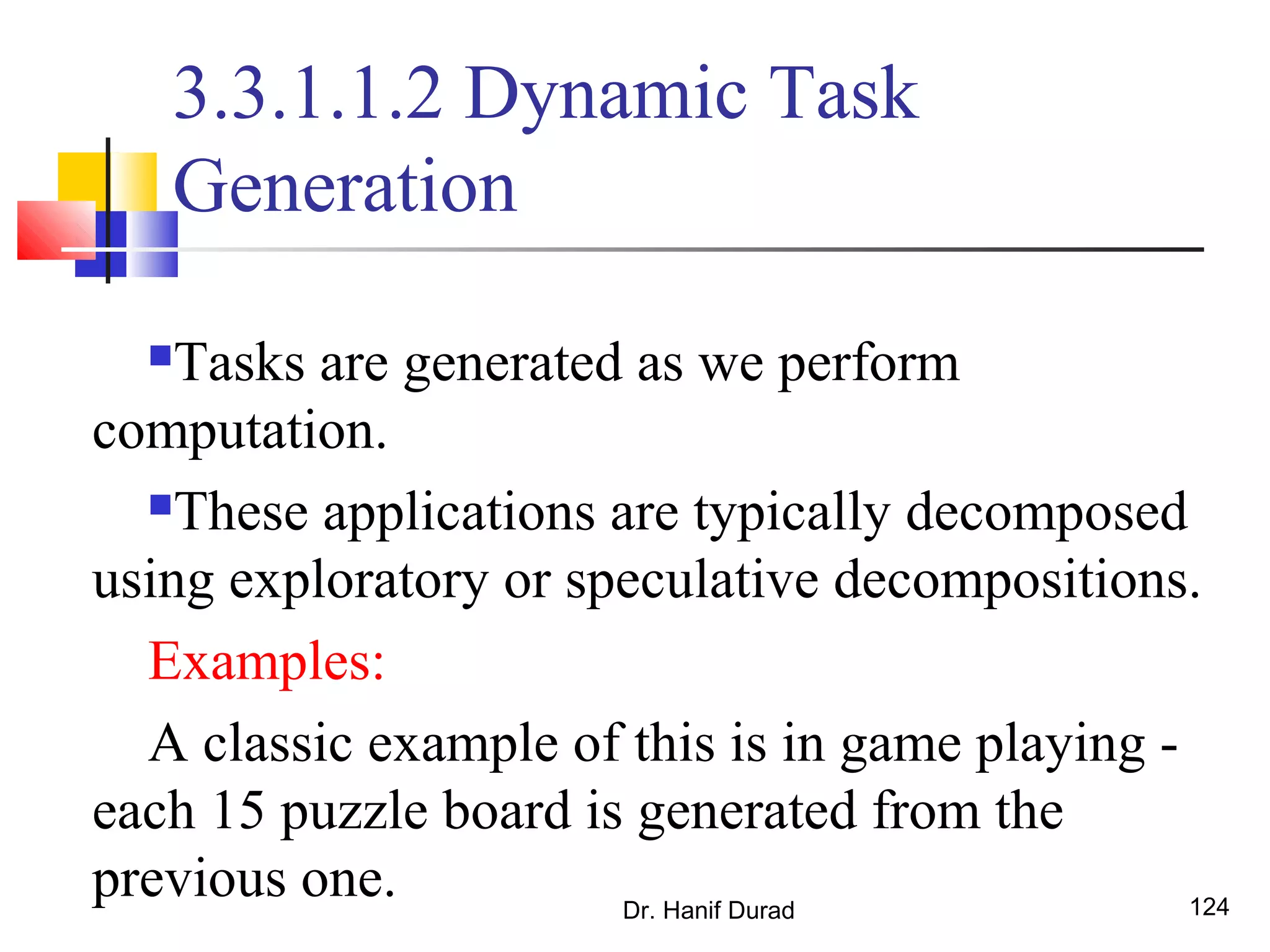 Dr. Hanif Durad 124
3.3.1.1.2 Dynamic Task
Generation
Tasks are generated as we perform
computation.
These applications are typically decomposed
using exploratory or speculative decompositions.
Examples:
A classic example of this is in game playing -
each 15 puzzle board is generated from the
previous one.
 