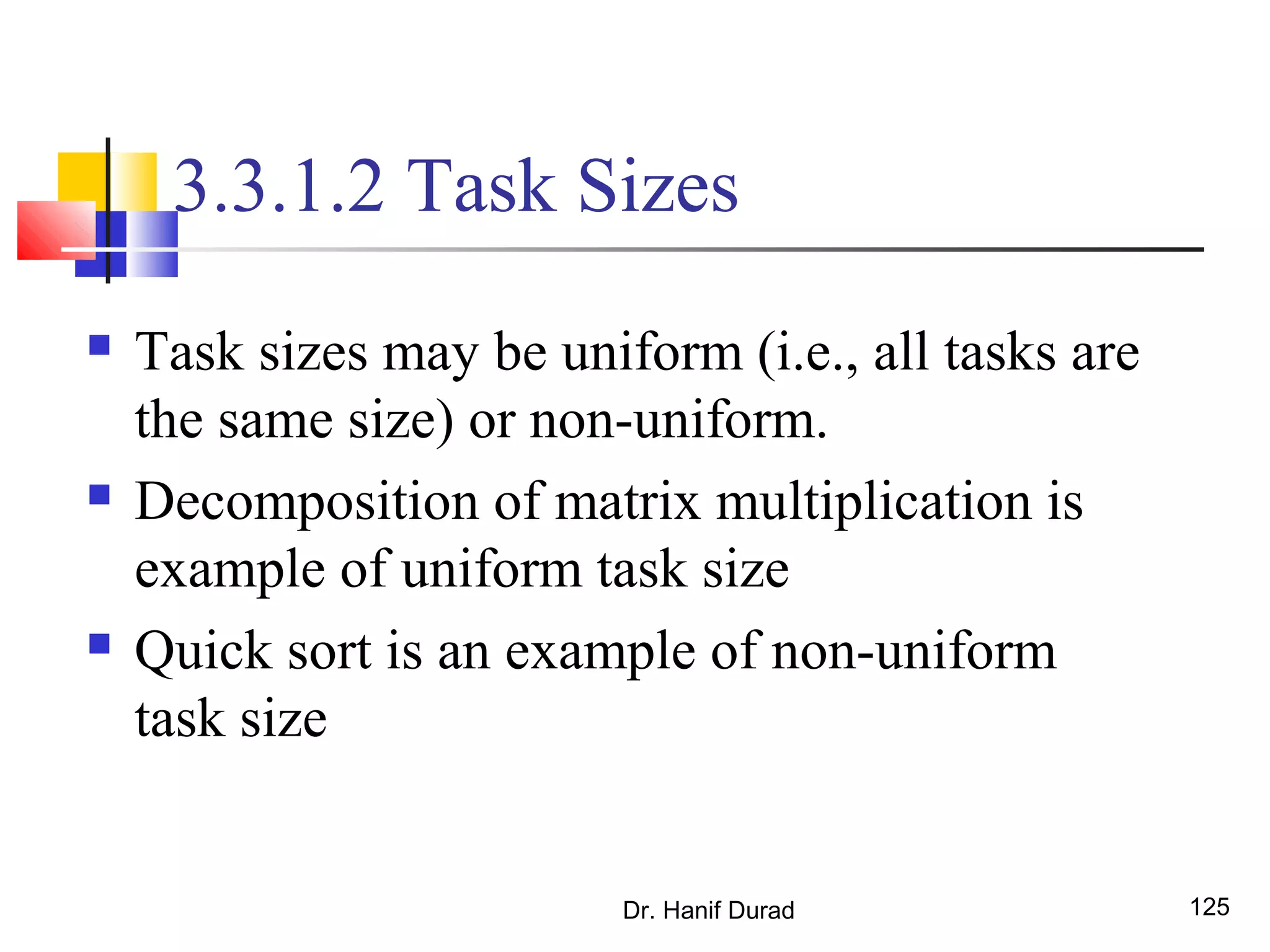 Dr. Hanif Durad 125
3.3.1.2 Task Sizes
 Task sizes may be uniform (i.e., all tasks are
the same size) or non-uniform.
 Decomposition of matrix multiplication is
example of uniform task size
 Quick sort is an example of non-uniform
task size
 