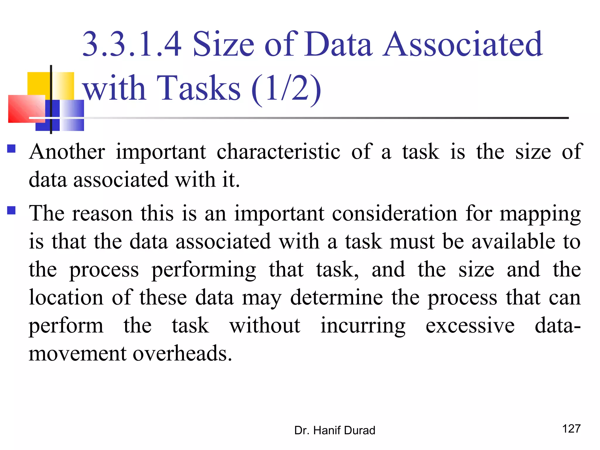 Dr. Hanif Durad 127
3.3.1.4 Size of Data Associated
with Tasks (1/2)
 Another important characteristic of a task is the size of
data associated with it.
 The reason this is an important consideration for mapping
is that the data associated with a task must be available to
the process performing that task, and the size and the
location of these data may determine the process that can
perform the task without incurring excessive data-
movement overheads.
 