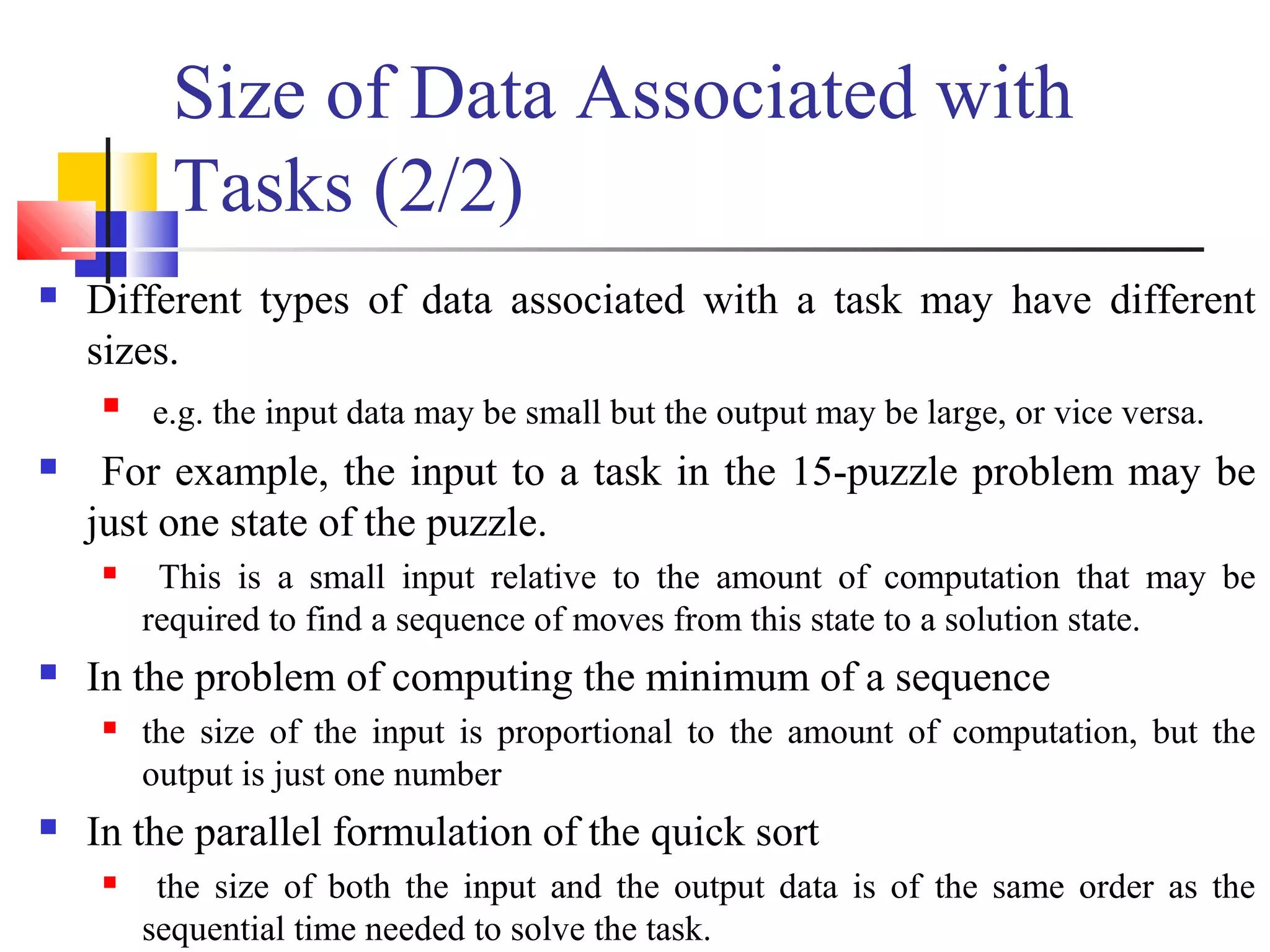 Size of Data Associated with
Tasks (2/2)
 Different types of data associated with a task may have different
sizes.
 e.g. the input data may be small but the output may be large, or vice versa.
 For example, the input to a task in the 15-puzzle problem may be
just one state of the puzzle.
 This is a small input relative to the amount of computation that may be
required to find a sequence of moves from this state to a solution state.
 In the problem of computing the minimum of a sequence
 the size of the input is proportional to the amount of computation, but the
output is just one number
 In the parallel formulation of the quick sort
 the size of both the input and the output data is of the same order as the
sequential time needed to solve the task.
 