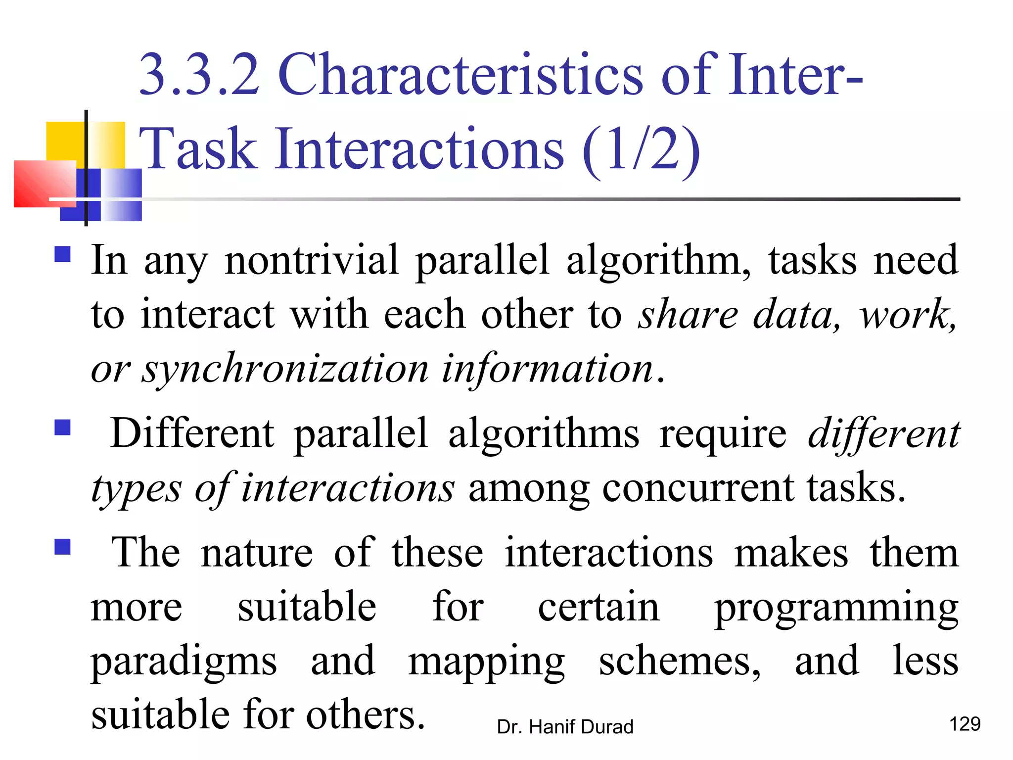 Dr. Hanif Durad 129
3.3.2 Characteristics of Inter-
Task Interactions (1/2)
 In any nontrivial parallel algorithm, tasks need
to interact with each other to share data, work,
or synchronization information.
 Different parallel algorithms require different
types of interactions among concurrent tasks.
 The nature of these interactions makes them
more suitable for certain programming
paradigms and mapping schemes, and less
suitable for others.
 