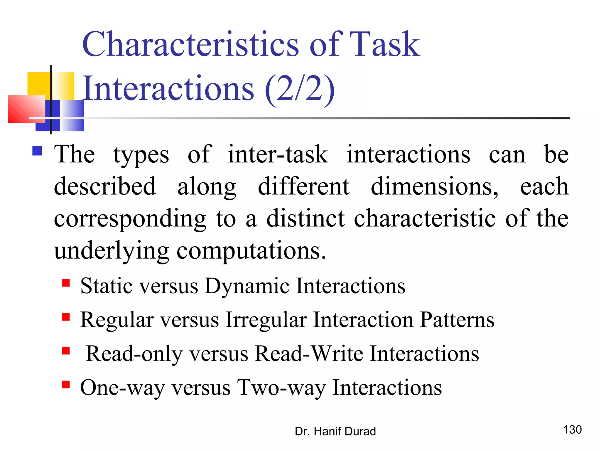 Dr. Hanif Durad 130
Characteristics of Task
Interactions (2/2)
 The types of inter-task interactions can be
described along different dimensions, each
corresponding to a distinct characteristic of the
underlying computations.
 Static versus Dynamic Interactions
 Regular versus Irregular Interaction Patterns
 Read-only versus Read-Write Interactions
 One-way versus Two-way Interactions
 