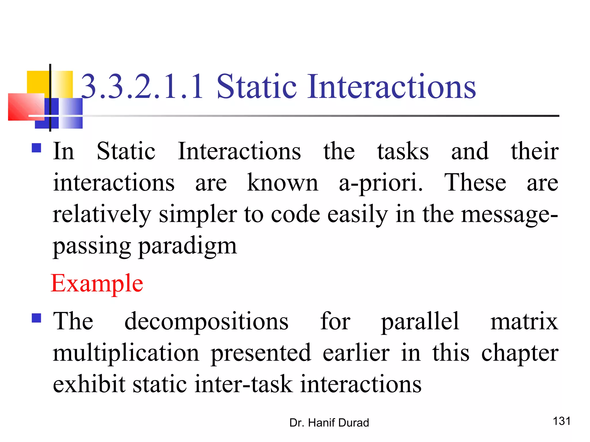 Dr. Hanif Durad 131
3.3.2.1.1 Static Interactions
 In Static Interactions the tasks and their
interactions are known a-priori. These are
relatively simpler to code easily in the message-
passing paradigm
Example
 The decompositions for parallel matrix
multiplication presented earlier in this chapter
exhibit static inter-task interactions
 