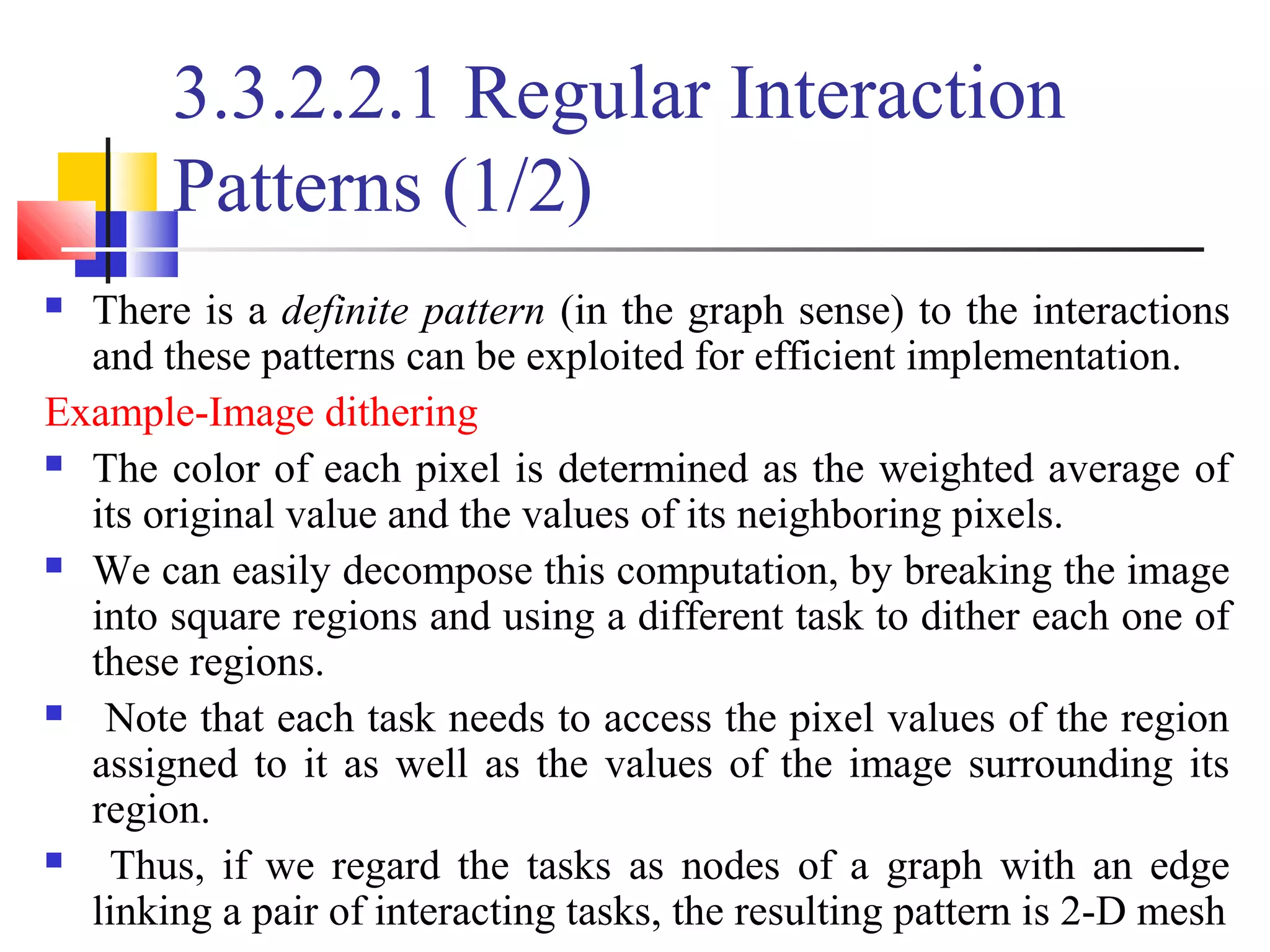 3.3.2.2.1 Regular Interaction
Patterns (1/2)
 There is a definite pattern (in the graph sense) to the interactions
and these patterns can be exploited for efficient implementation.
Example-Image dithering
 The color of each pixel is determined as the weighted average of
its original value and the values of its neighboring pixels.
 We can easily decompose this computation, by breaking the image
into square regions and using a different task to dither each one of
these regions.
 Note that each task needs to access the pixel values of the region
assigned to it as well as the values of the image surrounding its
region.
 Thus, if we regard the tasks as nodes of a graph with an edge
linking a pair of interacting tasks, the resulting pattern is 2-D mesh
 