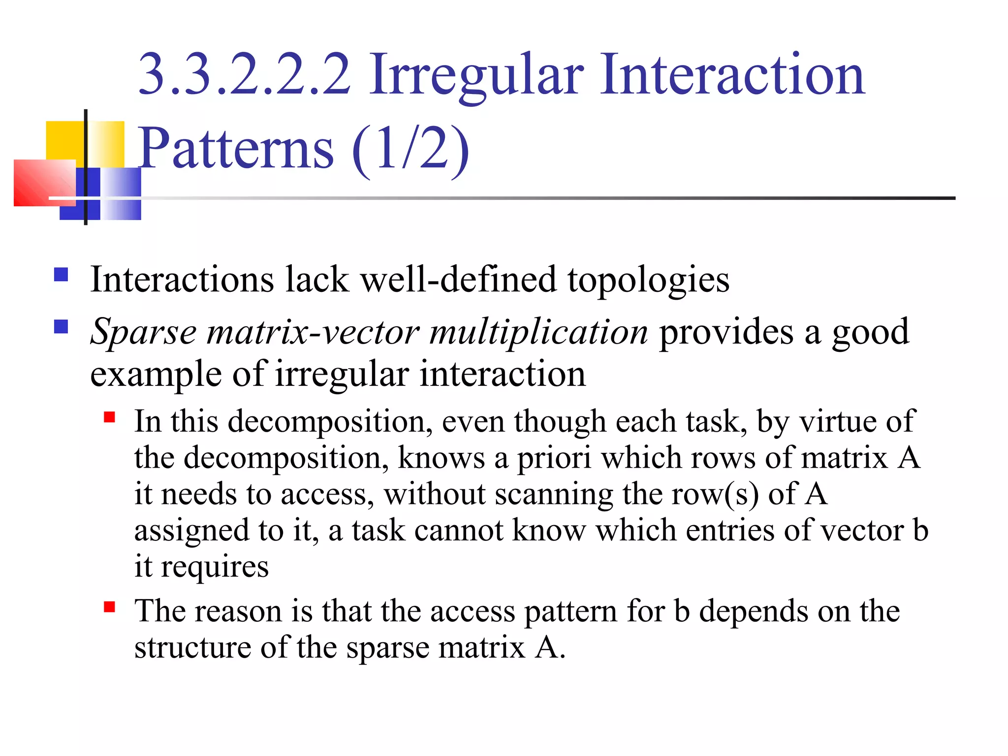 3.3.2.2.2 Irregular Interaction
Patterns (1/2)
 Interactions lack well-defined topologies
 Sparse matrix-vector multiplication provides a good
example of irregular interaction
 In this decomposition, even though each task, by virtue of
the decomposition, knows a priori which rows of matrix A
it needs to access, without scanning the row(s) of A
assigned to it, a task cannot know which entries of vector b
it requires
 The reason is that the access pattern for b depends on the
structure of the sparse matrix A.
 