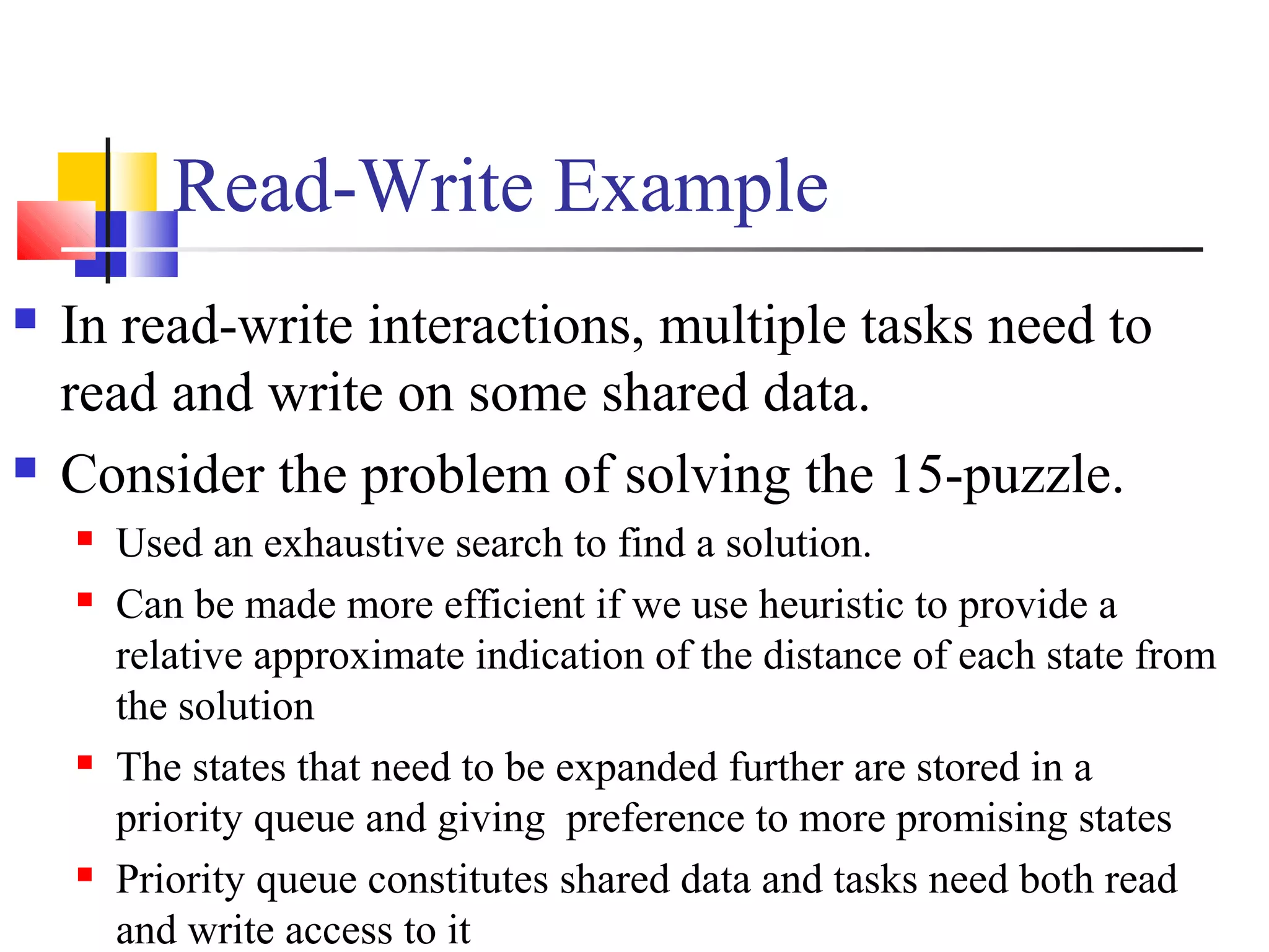 Read-Write Example
 In read-write interactions, multiple tasks need to
read and write on some shared data.
 Consider the problem of solving the 15-puzzle.
 Used an exhaustive search to find a solution.
 Can be made more efficient if we use heuristic to provide a
relative approximate indication of the distance of each state from
the solution
 The states that need to be expanded further are stored in a
priority queue and giving preference to more promising states
 Priority queue constitutes shared data and tasks need both read
and write access to it
 