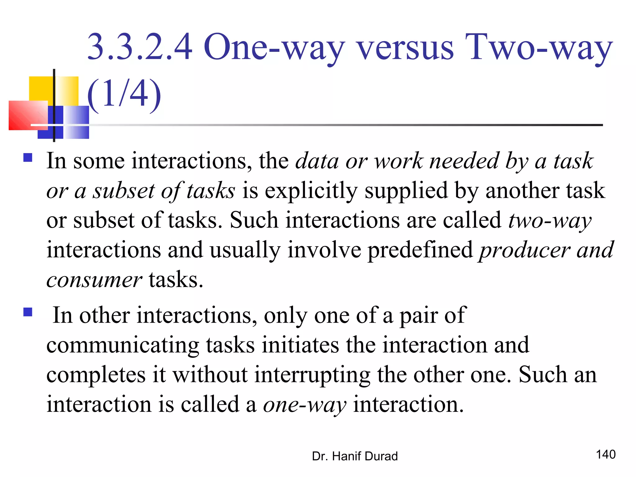 Dr. Hanif Durad 140
3.3.2.4 One-way versus Two-way
(1/4)
 In some interactions, the data or work needed by a task
or a subset of tasks is explicitly supplied by another task
or subset of tasks. Such interactions are called two-way
interactions and usually involve predefined producer and
consumer tasks.
 In other interactions, only one of a pair of
communicating tasks initiates the interaction and
completes it without interrupting the other one. Such an
interaction is called a one-way interaction.
 