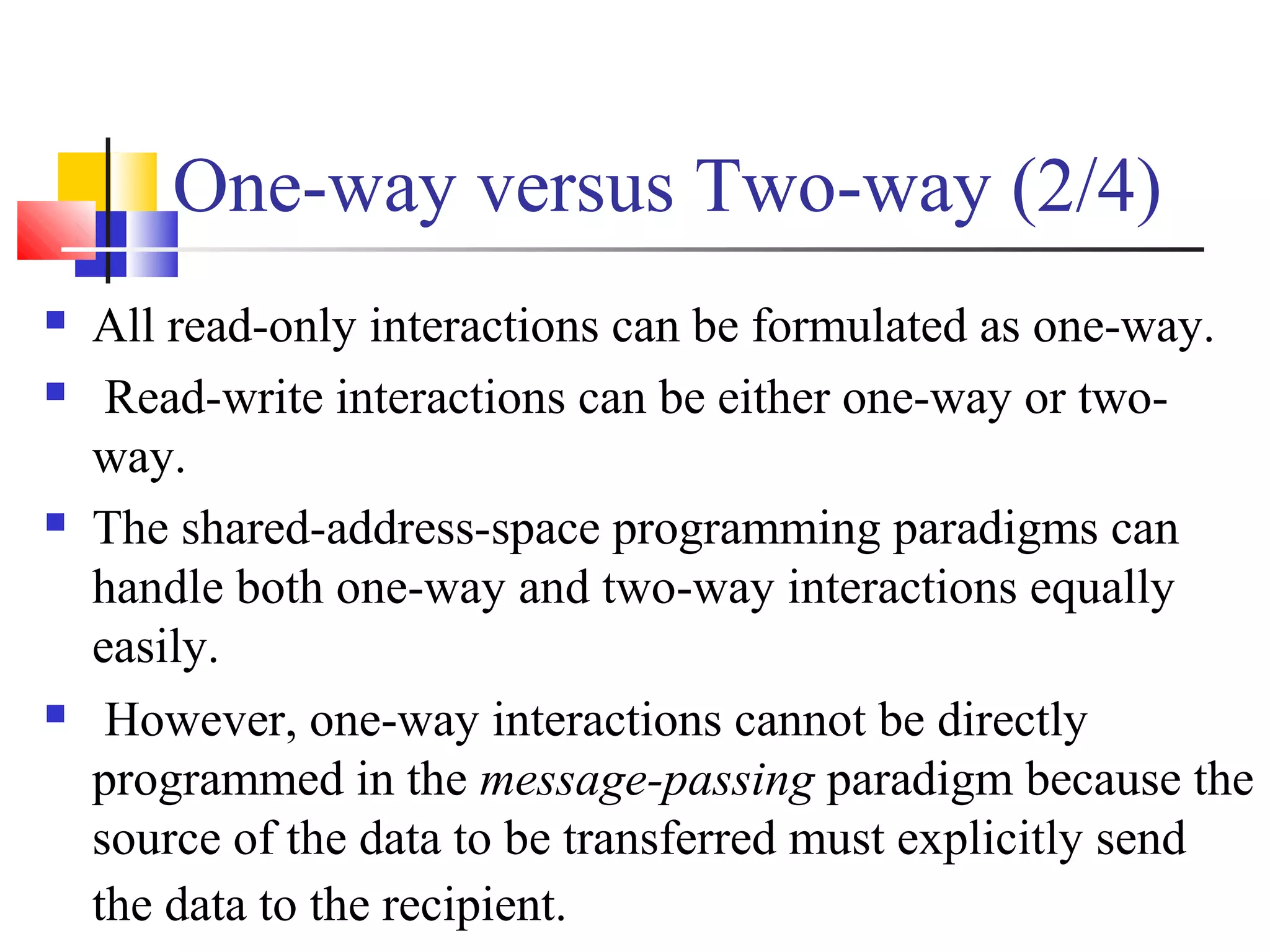 One-way versus Two-way (2/4)
 All read-only interactions can be formulated as one-way.
 Read-write interactions can be either one-way or two-
way.
 The shared-address-space programming paradigms can
handle both one-way and two-way interactions equally
easily.
 However, one-way interactions cannot be directly
programmed in the message-passing paradigm because the
source of the data to be transferred must explicitly send
the data to the recipient.
 