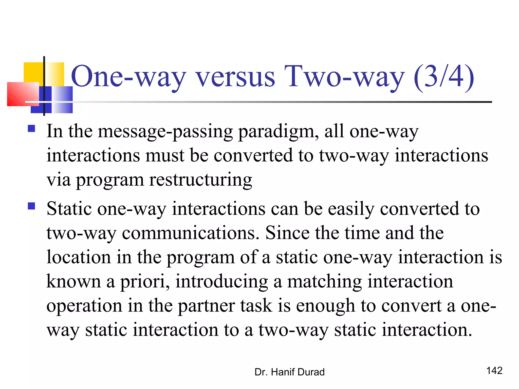 Dr. Hanif Durad 142
One-way versus Two-way (3/4)
 In the message-passing paradigm, all one-way
interactions must be converted to two-way interactions
via program restructuring
 Static one-way interactions can be easily converted to
two-way communications. Since the time and the
location in the program of a static one-way interaction is
known a priori, introducing a matching interaction
operation in the partner task is enough to convert a one-
way static interaction to a two-way static interaction.
 