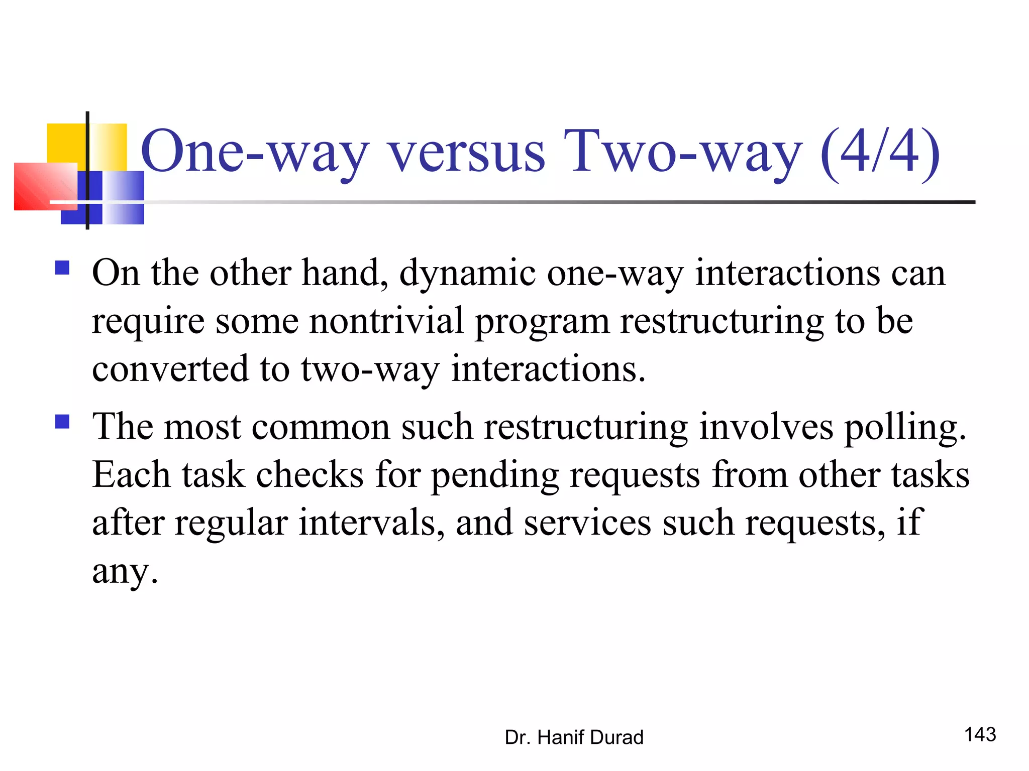 Dr. Hanif Durad 143
One-way versus Two-way (4/4)
 On the other hand, dynamic one-way interactions can
require some nontrivial program restructuring to be
converted to two-way interactions.
 The most common such restructuring involves polling.
Each task checks for pending requests from other tasks
after regular intervals, and services such requests, if
any.
 