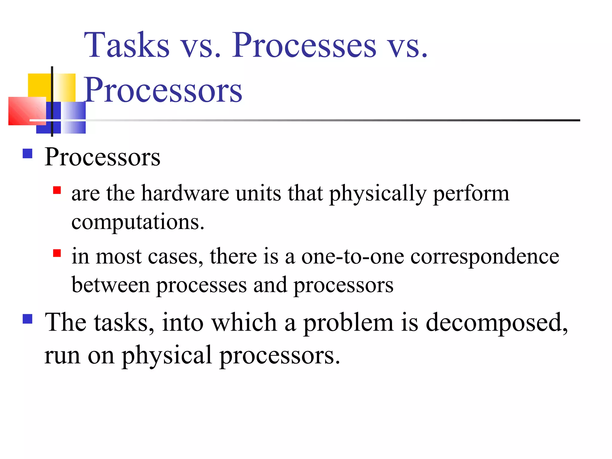 Tasks vs. Processes vs.
Processors
 Processors
 are the hardware units that physically perform
computations.
 in most cases, there is a one-to-one correspondence
between processes and processors
 The tasks, into which a problem is decomposed,
run on physical processors.
 