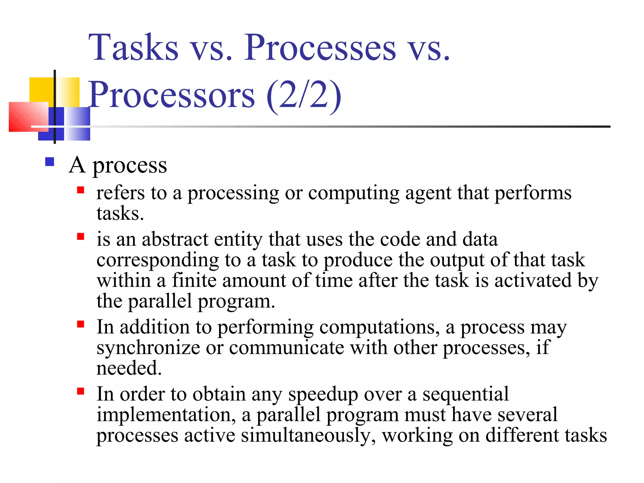 Tasks vs. Processes vs.
Processors (2/2)
 A process
 refers to a processing or computing agent that performs
tasks.
 is an abstract entity that uses the code and data
corresponding to a task to produce the output of that task
within a finite amount of time after the task is activated by
the parallel program.
 In addition to performing computations, a process may
synchronize or communicate with other processes, if
needed.
 In order to obtain any speedup over a sequential
implementation, a parallel program must have several
processes active simultaneously, working on different tasks
 