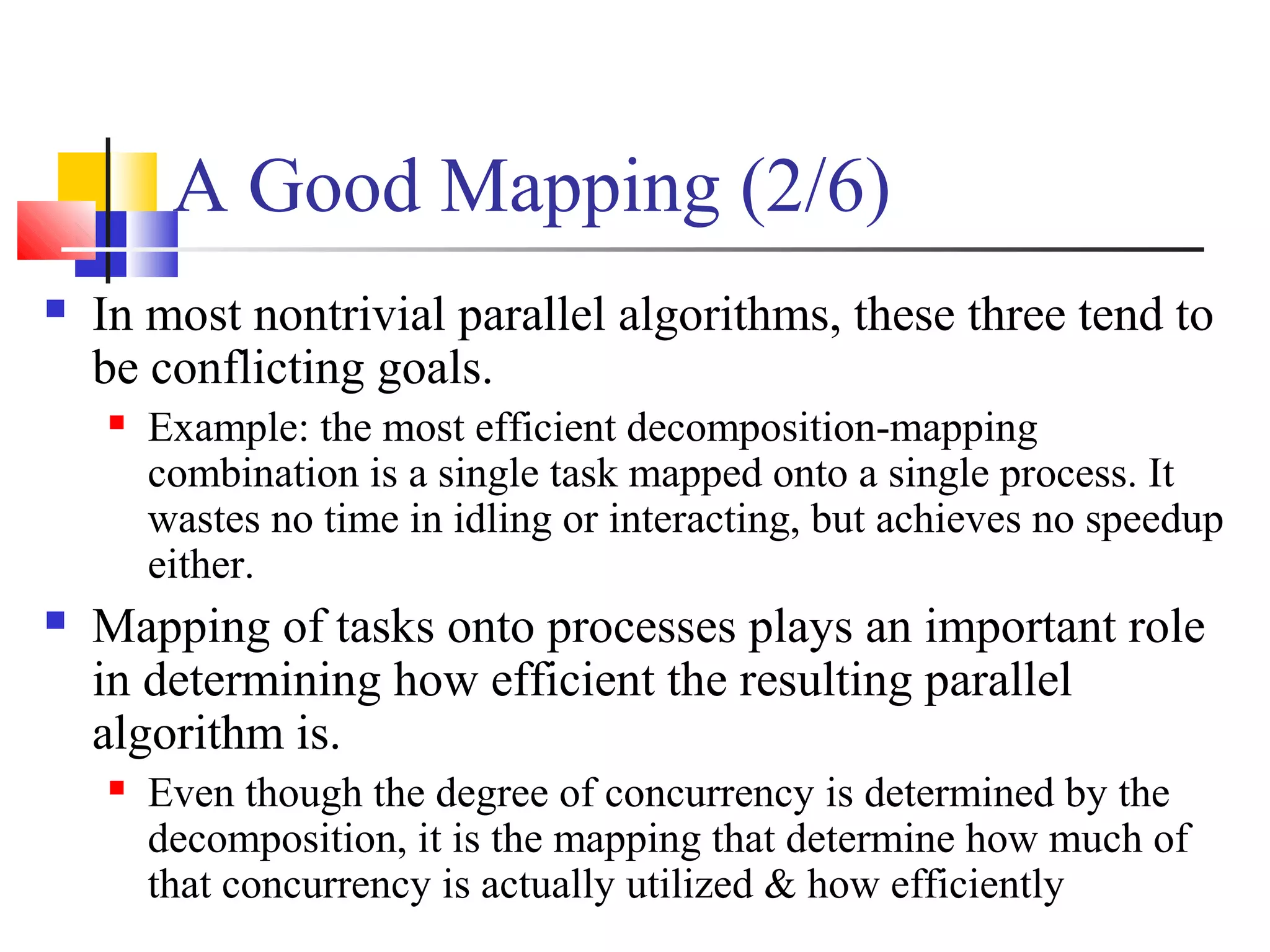 A Good Mapping (2/6)
 In most nontrivial parallel algorithms, these three tend to
be conflicting goals.
 Example: the most efficient decomposition-mapping
combination is a single task mapped onto a single process. It
wastes no time in idling or interacting, but achieves no speedup
either.
 Mapping of tasks onto processes plays an important role
in determining how efficient the resulting parallel
algorithm is.
 Even though the degree of concurrency is determined by the
decomposition, it is the mapping that determine how much of
that concurrency is actually utilized & how efficiently
 
