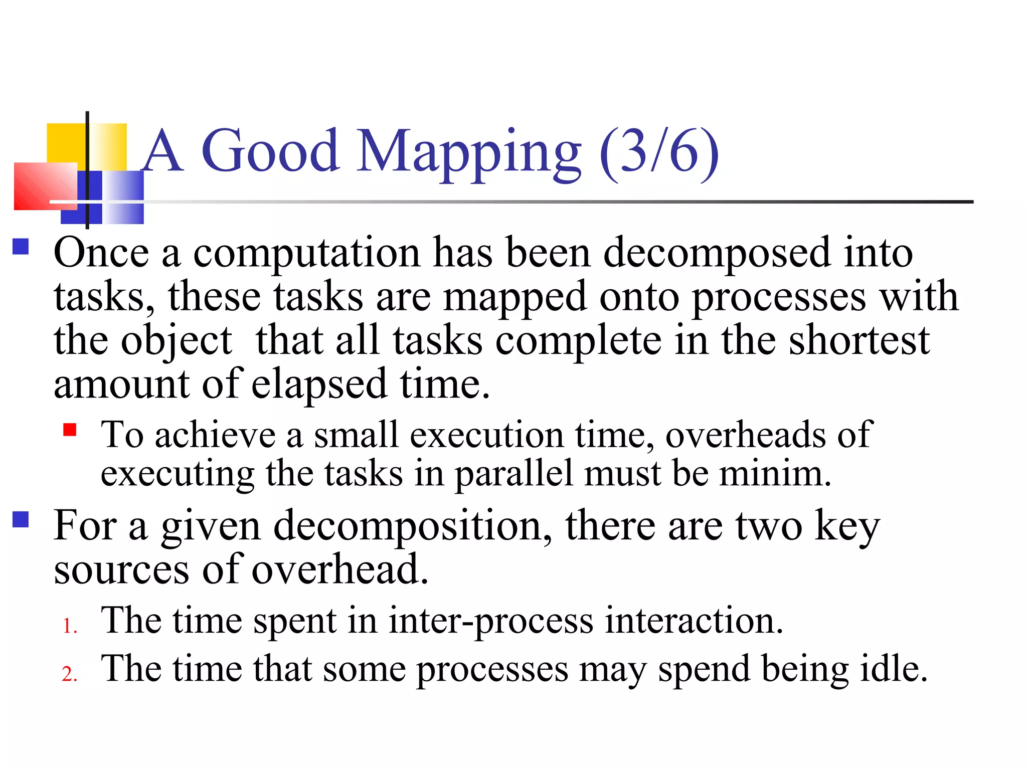 A Good Mapping (3/6)
 Once a computation has been decomposed into
tasks, these tasks are mapped onto processes with
the object that all tasks complete in the shortest
amount of elapsed time.
 To achieve a small execution time, overheads of
executing the tasks in parallel must be minim.
 For a given decomposition, there are two key
sources of overhead.
1. The time spent in inter-process interaction.
2. The time that some processes may spend being idle.
 