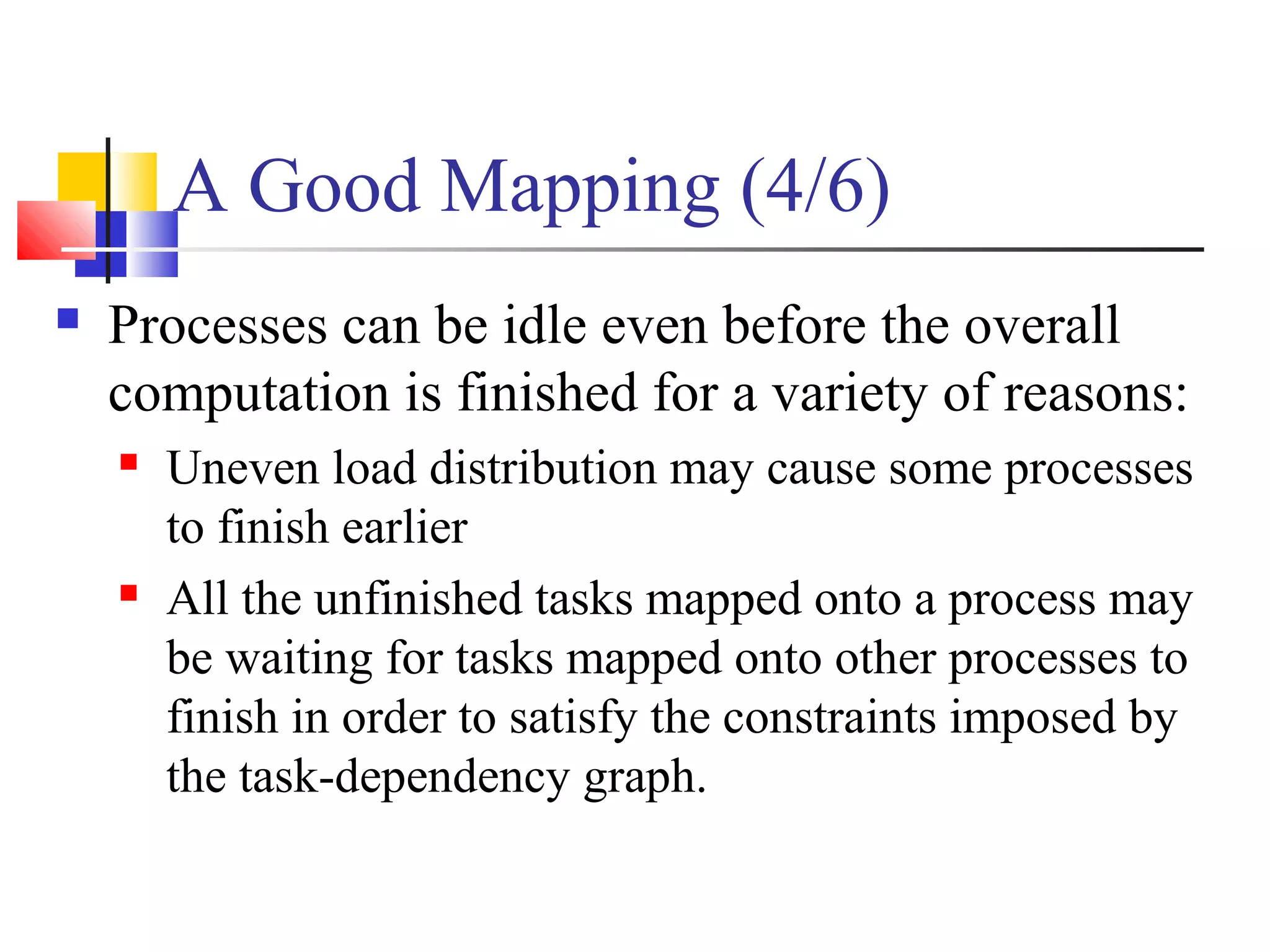 A Good Mapping (4/6)
 Processes can be idle even before the overall
computation is finished for a variety of reasons:
 Uneven load distribution may cause some processes
to finish earlier
 All the unfinished tasks mapped onto a process may
be waiting for tasks mapped onto other processes to
finish in order to satisfy the constraints imposed by
the task-dependency graph.
 