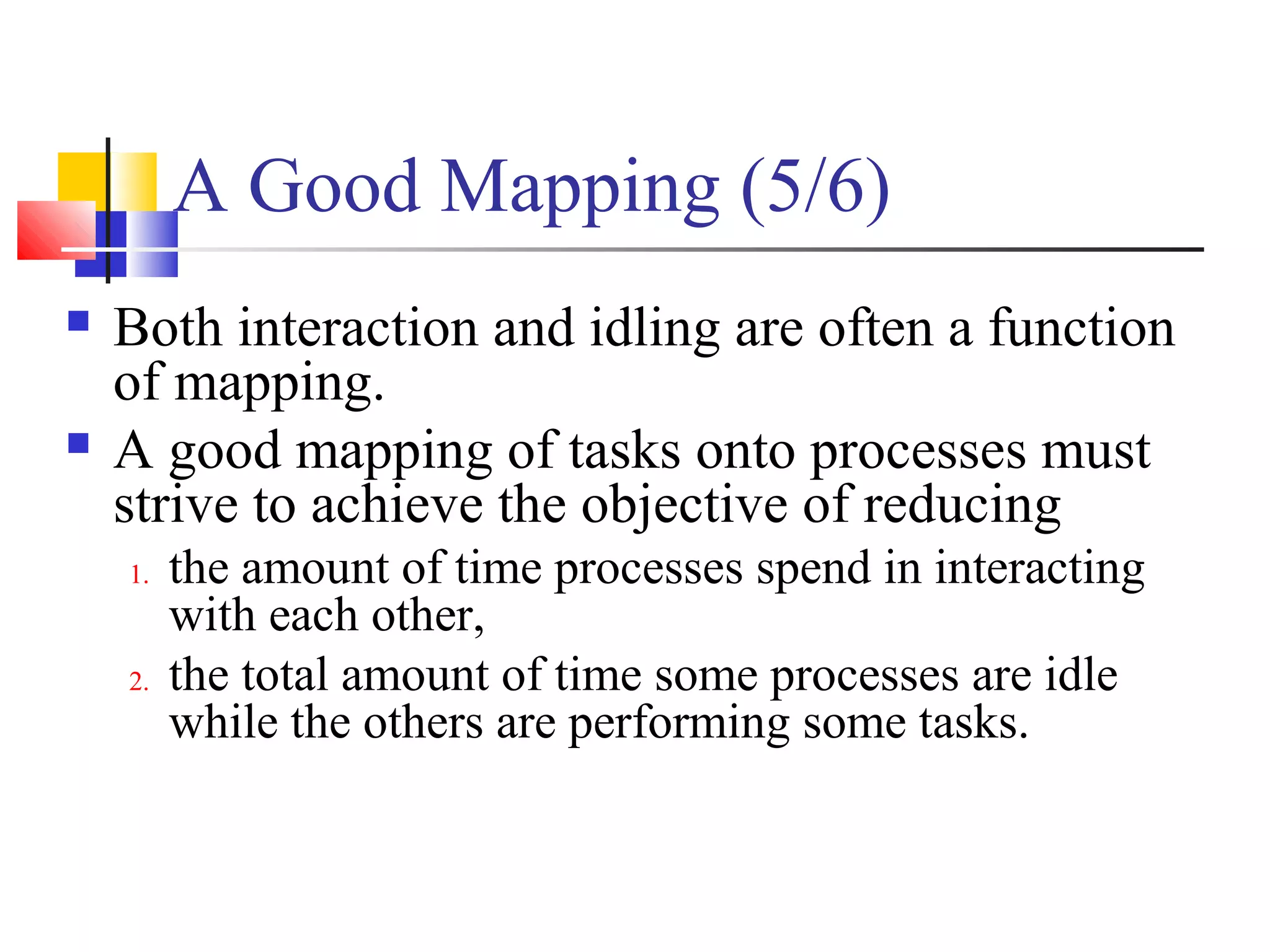 A Good Mapping (5/6)
 Both interaction and idling are often a function
of mapping.
 A good mapping of tasks onto processes must
strive to achieve the objective of reducing
1. the amount of time processes spend in interacting
with each other,
2. the total amount of time some processes are idle
while the others are performing some tasks.
 