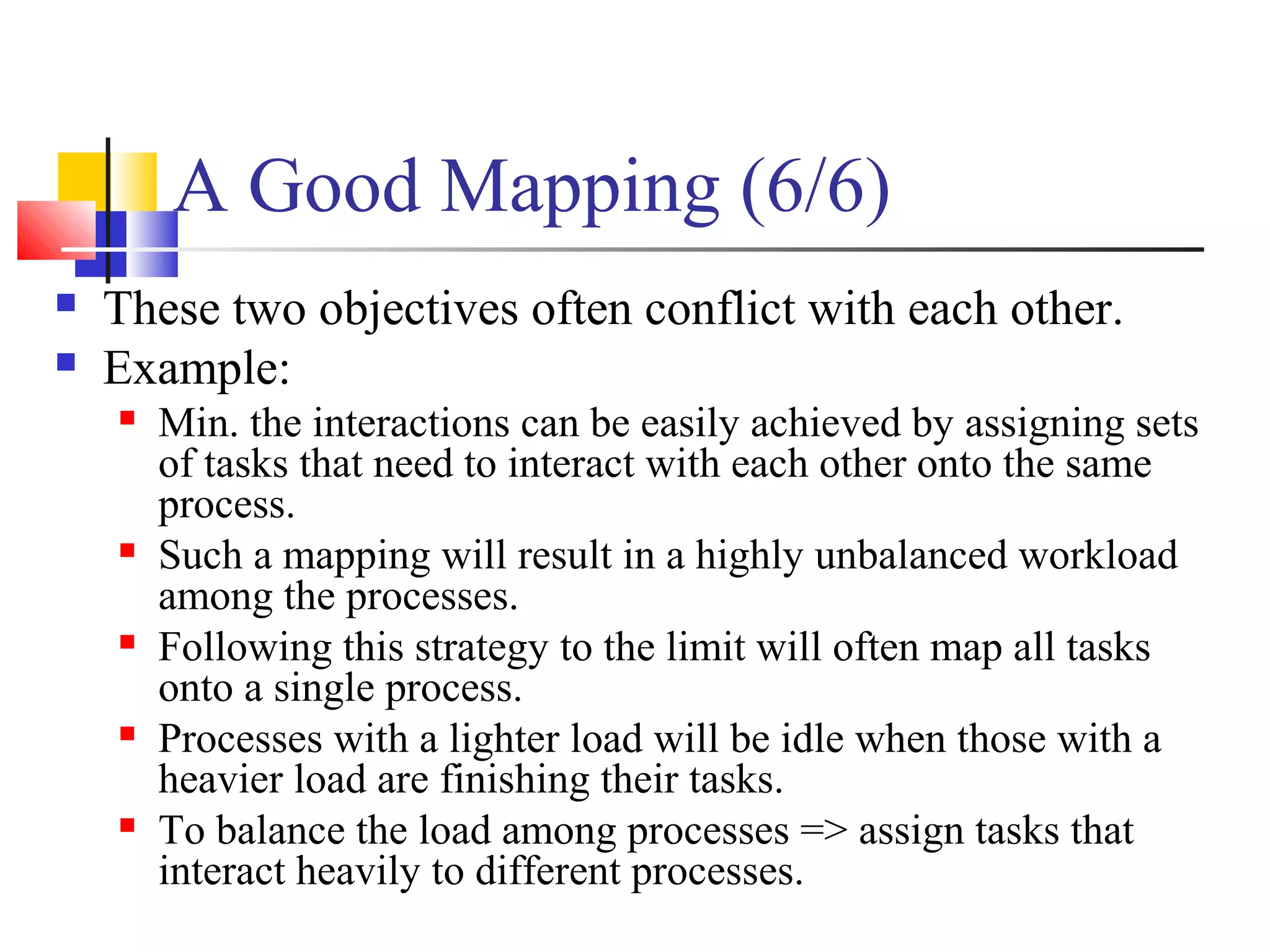 A Good Mapping (6/6)
 These two objectives often conflict with each other.
 Example:
 Min. the interactions can be easily achieved by assigning sets
of tasks that need to interact with each other onto the same
process.
 Such a mapping will result in a highly unbalanced workload
among the processes.
 Following this strategy to the limit will often map all tasks
onto a single process.
 Processes with a lighter load will be idle when those with a
heavier load are finishing their tasks.
 To balance the load among processes => assign tasks that
interact heavily to different processes.
 