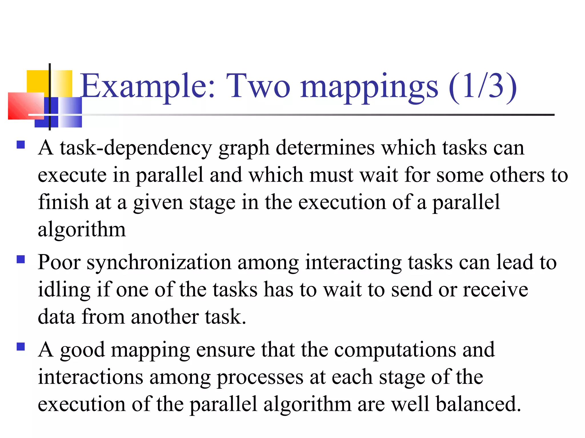 Example: Two mappings (1/3)
 A task-dependency graph determines which tasks can
execute in parallel and which must wait for some others to
finish at a given stage in the execution of a parallel
algorithm
 Poor synchronization among interacting tasks can lead to
idling if one of the tasks has to wait to send or receive
data from another task.
 A good mapping ensure that the computations and
interactions among processes at each stage of the
execution of the parallel algorithm are well balanced.
 