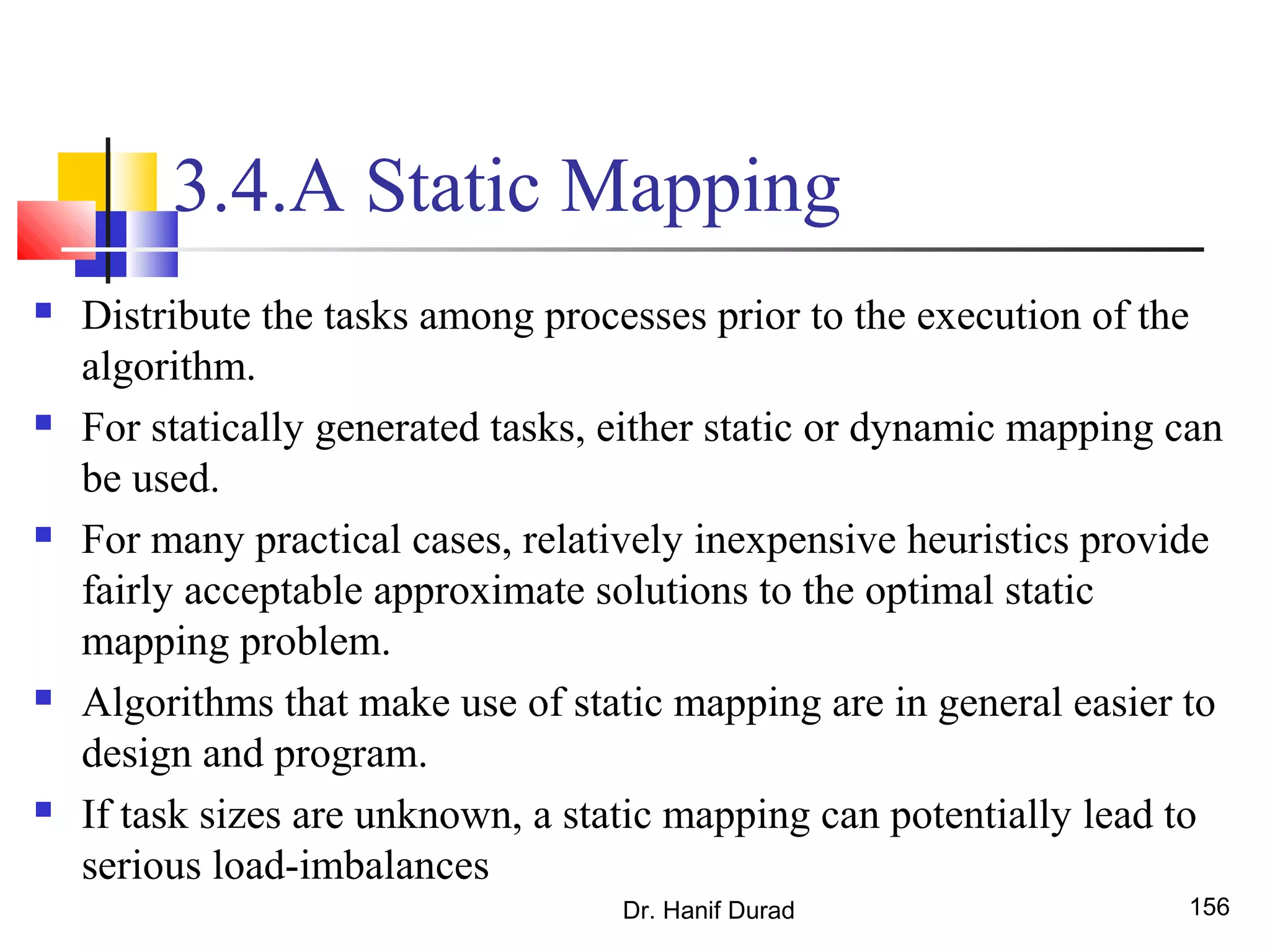 3.4.A Static Mapping
 Distribute the tasks among processes prior to the execution of the
algorithm.
 For statically generated tasks, either static or dynamic mapping can
be used.
 For many practical cases, relatively inexpensive heuristics provide
fairly acceptable approximate solutions to the optimal static
mapping problem.
 Algorithms that make use of static mapping are in general easier to
design and program.
 If task sizes are unknown, a static mapping can potentially lead to
serious load-imbalances
Dr. Hanif Durad 156
 