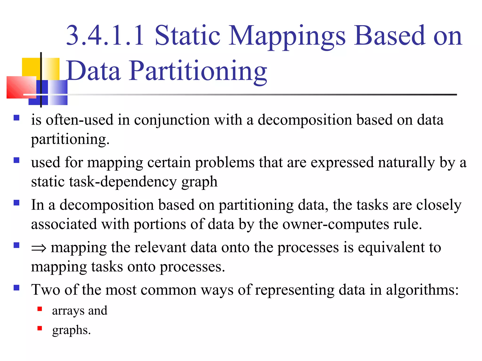 3.4.1.1 Static Mappings Based on
Data Partitioning
 is often-used in conjunction with a decomposition based on data
partitioning.
 used for mapping certain problems that are expressed naturally by a
static task-dependency graph
 In a decomposition based on partitioning data, the tasks are closely
associated with portions of data by the owner-computes rule.
 ⇒ mapping the relevant data onto the processes is equivalent to
mapping tasks onto processes.
 Two of the most common ways of representing data in algorithms:
 arrays and
 graphs.
 