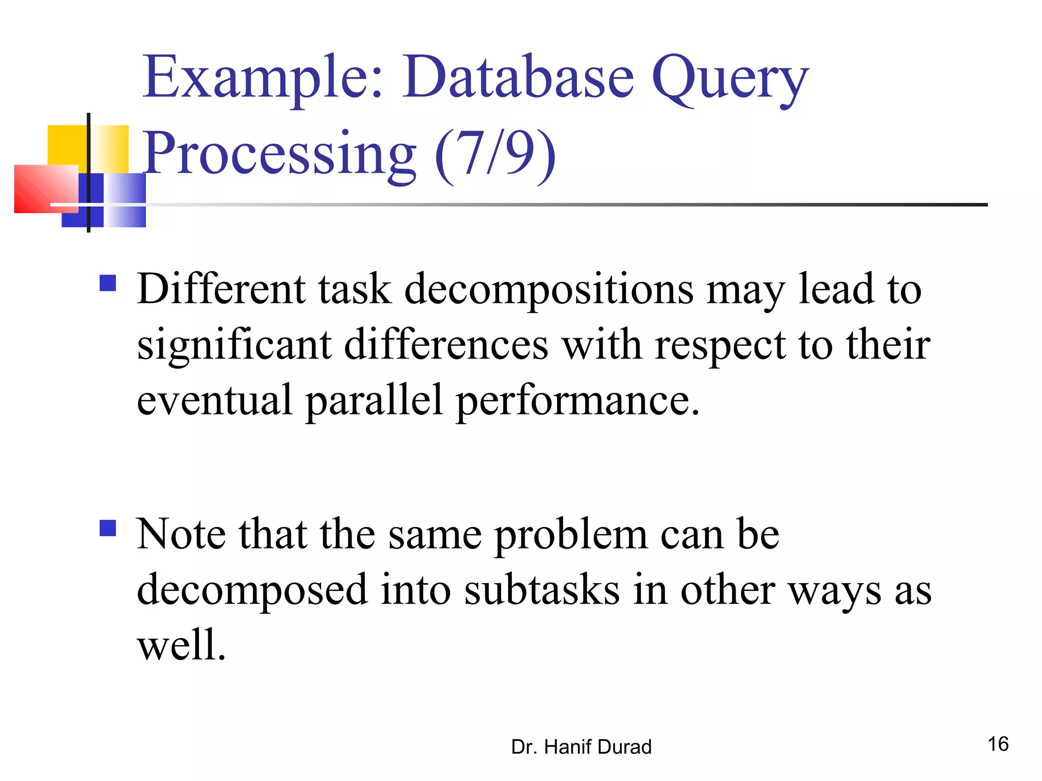 Dr. Hanif Durad 16
Example: Database Query
Processing (7/9)
 Different task decompositions may lead to
significant differences with respect to their
eventual parallel performance.
 Note that the same problem can be
decomposed into subtasks in other ways as
well.
 