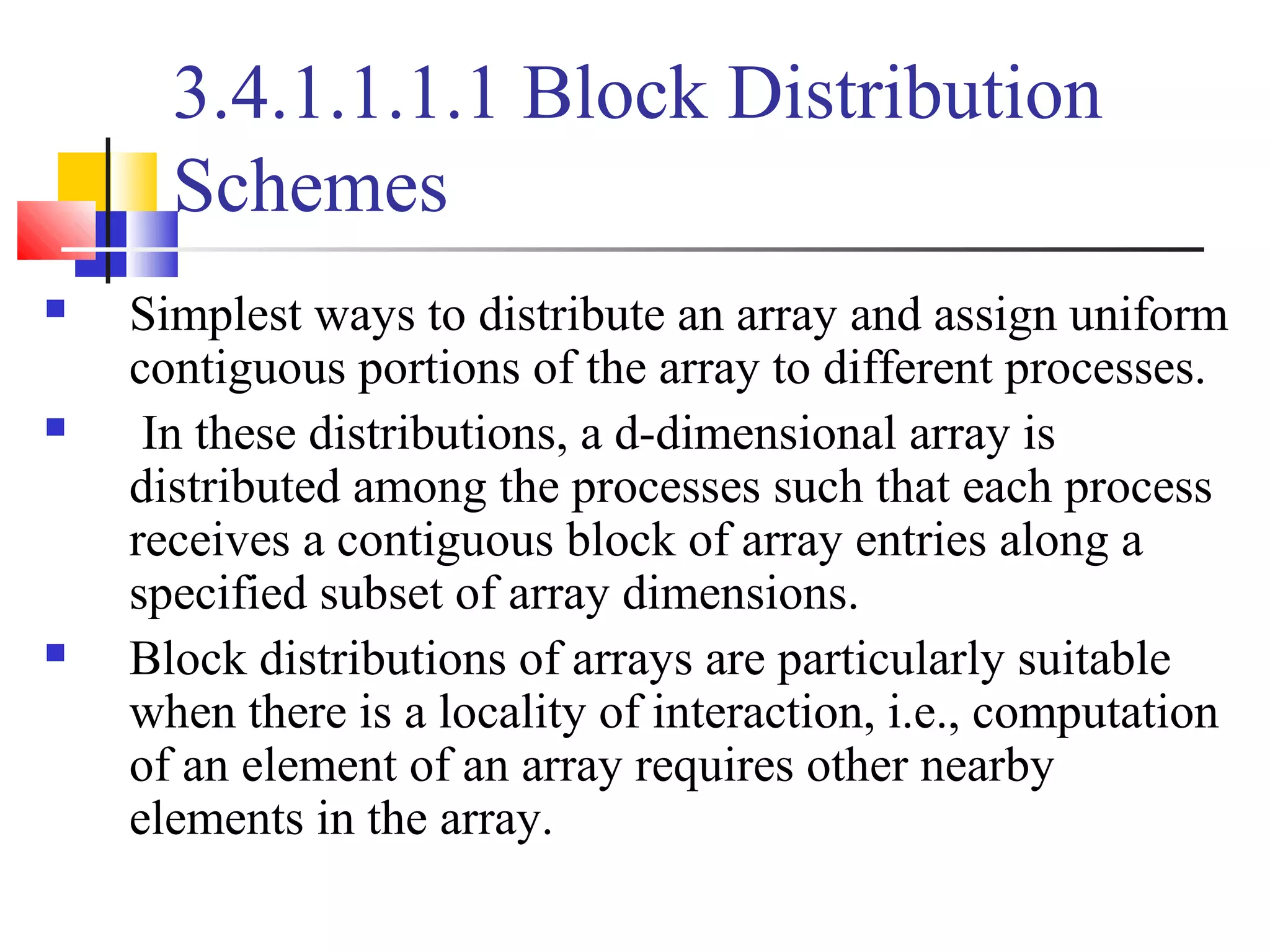 3.4.1.1.1.1 Block Distribution
Schemes
 Simplest ways to distribute an array and assign uniform
contiguous portions of the array to different processes.
 In these distributions, a d-dimensional array is
distributed among the processes such that each process
receives a contiguous block of array entries along a
specified subset of array dimensions.
 Block distributions of arrays are particularly suitable
when there is a locality of interaction, i.e., computation
of an element of an array requires other nearby
elements in the array.
 