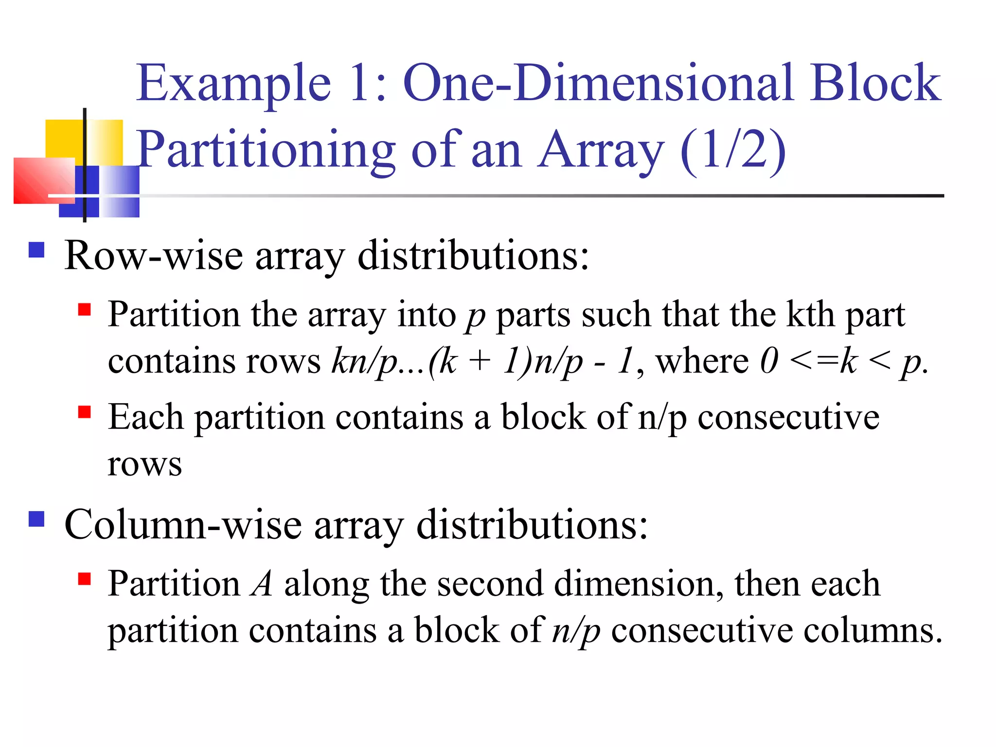 Example 1: One-Dimensional Block
Partitioning of an Array (1/2)
 Row-wise array distributions:
 Partition the array into p parts such that the kth part
contains rows kn/p...(k + 1)n/p - 1, where 0 <=k < p.
 Each partition contains a block of n/p consecutive
rows
 Column-wise array distributions:
 Partition A along the second dimension, then each
partition contains a block of n/p consecutive columns.
 