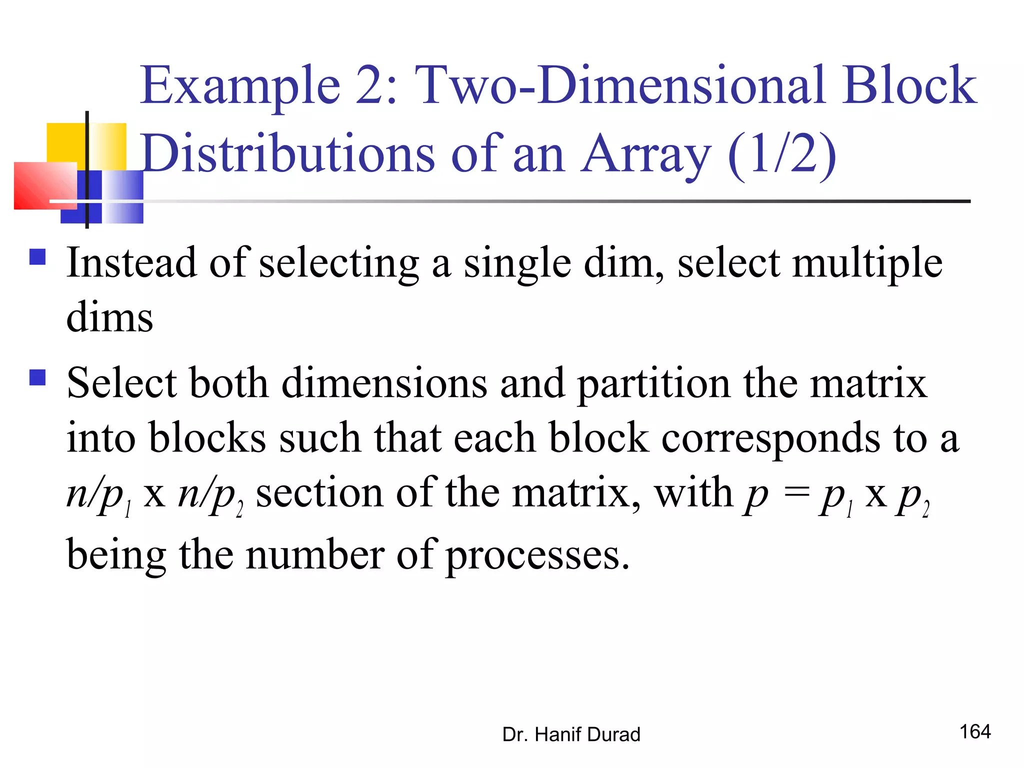 Example 2: Two-Dimensional Block
Distributions of an Array (1/2)
 Instead of selecting a single dim, select multiple
dims
 Select both dimensions and partition the matrix
into blocks such that each block corresponds to a
n/p1 x n/p2 section of the matrix, with p = p1 x p2
being the number of processes.
Dr. Hanif Durad 164
 