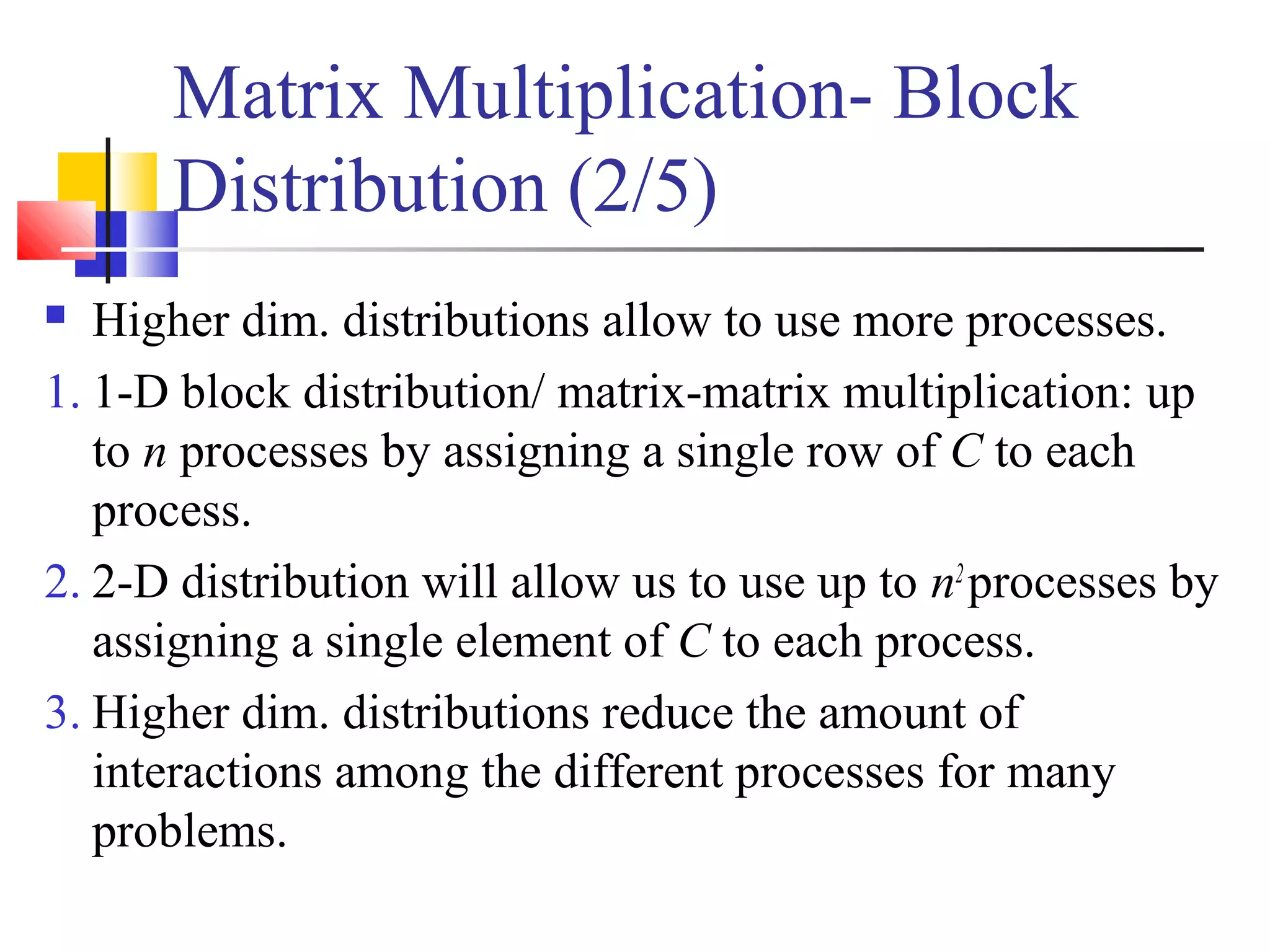 Matrix Multiplication- Block
Distribution (2/5)
 Higher dim. distributions allow to use more processes.
1. 1-D block distribution/ matrix-matrix multiplication: up
to n processes by assigning a single row of C to each
process.
2. 2-D distribution will allow us to use up to n2
processes by
assigning a single element of C to each process.
3. Higher dim. distributions reduce the amount of
interactions among the different processes for many
problems.
 