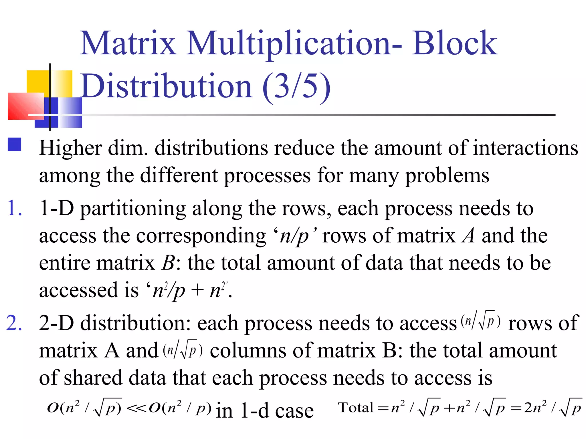 Matrix Multiplication- Block
Distribution (3/5)
 Higher dim. distributions reduce the amount of interactions
among the different processes for many problems
1. 1-D partitioning along the rows, each process needs to
access the corresponding ‘n/p’ rows of matrix A and the
entire matrix B: the total amount of data that needs to be
accessed is ‘n2
/p + n2’
.
2. 2-D distribution: each process needs to access rows of
matrix A and columns of matrix B: the total amount
of shared data that each process needs to access is
in 1-d case
( )n p
( )n p
2 2
( / ) ( / )n p n po o<< 2 2 2
Total / / 2 /n p n p n p= + =
 