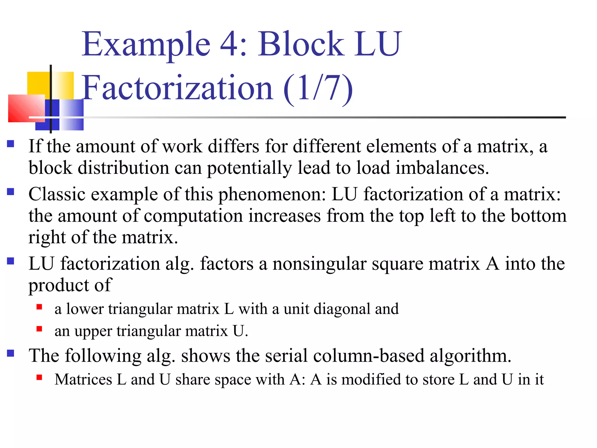 Example 4: Block LU
Factorization (1/7)
 If the amount of work differs for different elements of a matrix, a
block distribution can potentially lead to load imbalances.
 Classic example of this phenomenon: LU factorization of a matrix:
the amount of computation increases from the top left to the bottom
right of the matrix.
 LU factorization alg. factors a nonsingular square matrix A into the
product of
 a lower triangular matrix L with a unit diagonal and
 an upper triangular matrix U.
 The following alg. shows the serial column-based algorithm.
 Matrices L and U share space with A: A is modified to store L and U in it
 
