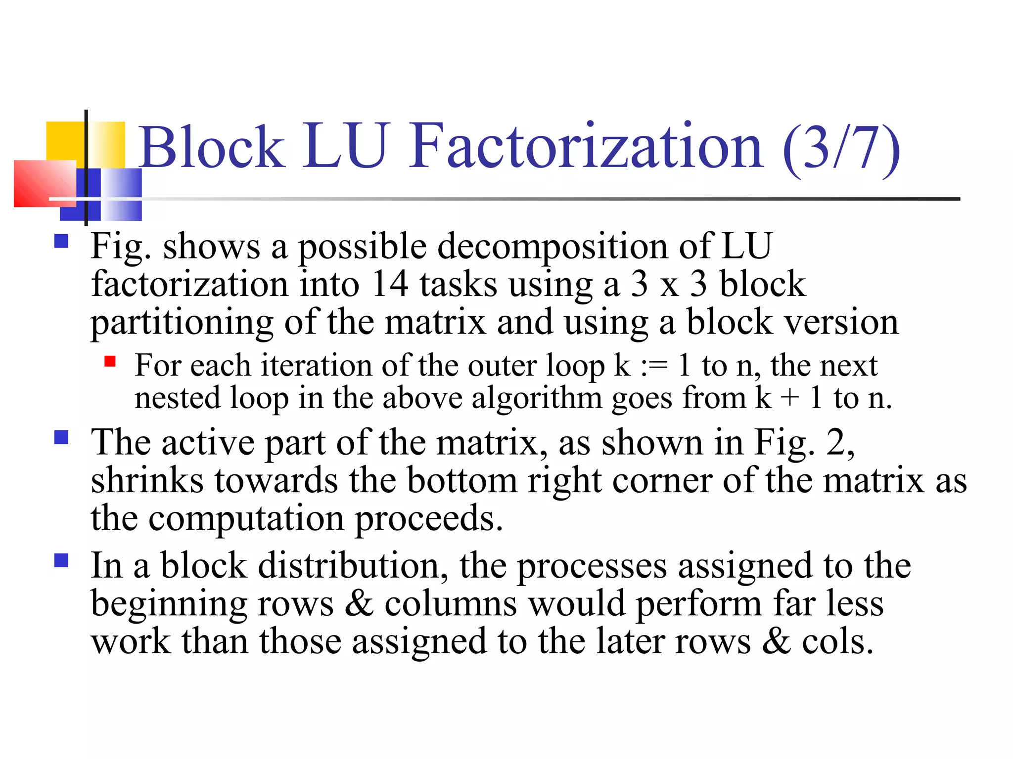 Block LU Factorization (3/7)
 Fig. shows a possible decomposition of LU
factorization into 14 tasks using a 3 x 3 block
partitioning of the matrix and using a block version
 For each iteration of the outer loop k := 1 to n, the next
nested loop in the above algorithm goes from k + 1 to n.
 The active part of the matrix, as shown in Fig. 2,
shrinks towards the bottom right corner of the matrix as
the computation proceeds.
 In a block distribution, the processes assigned to the
beginning rows & columns would perform far less
work than those assigned to the later rows & cols.
 