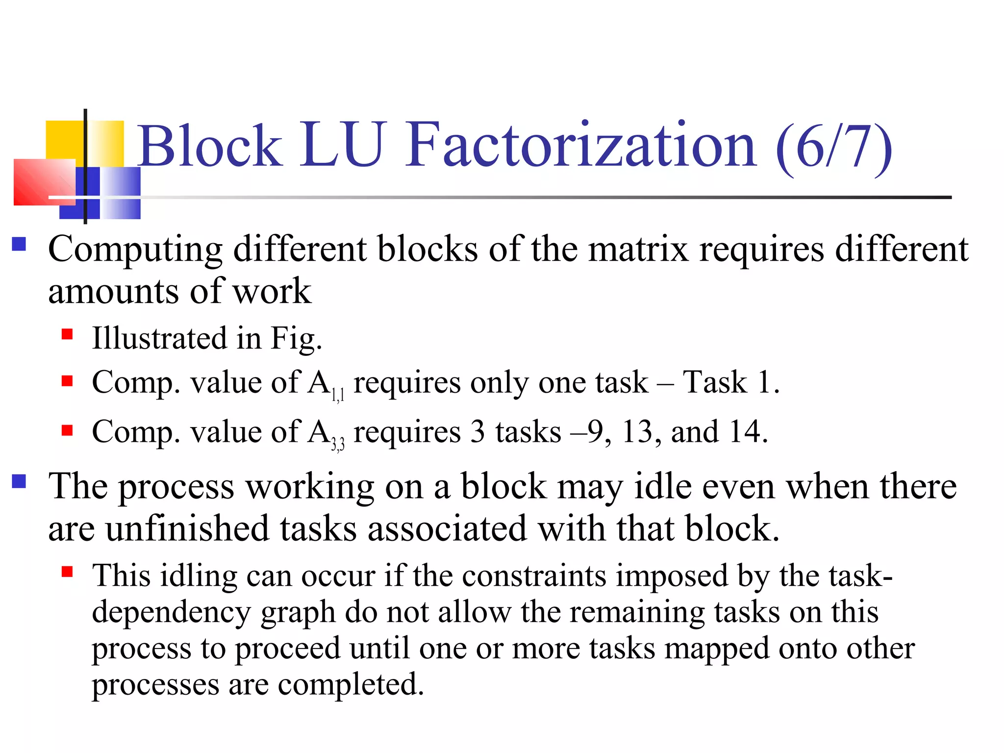 Block LU Factorization (6/7)
 Computing different blocks of the matrix requires different
amounts of work
 Illustrated in Fig.
 Comp. value of A1,1 requires only one task – Task 1.
 Comp. value of A3,3 requires 3 tasks –9, 13, and 14.
 The process working on a block may idle even when there
are unfinished tasks associated with that block.
 This idling can occur if the constraints imposed by the task-
dependency graph do not allow the remaining tasks on this
process to proceed until one or more tasks mapped onto other
processes are completed.
 