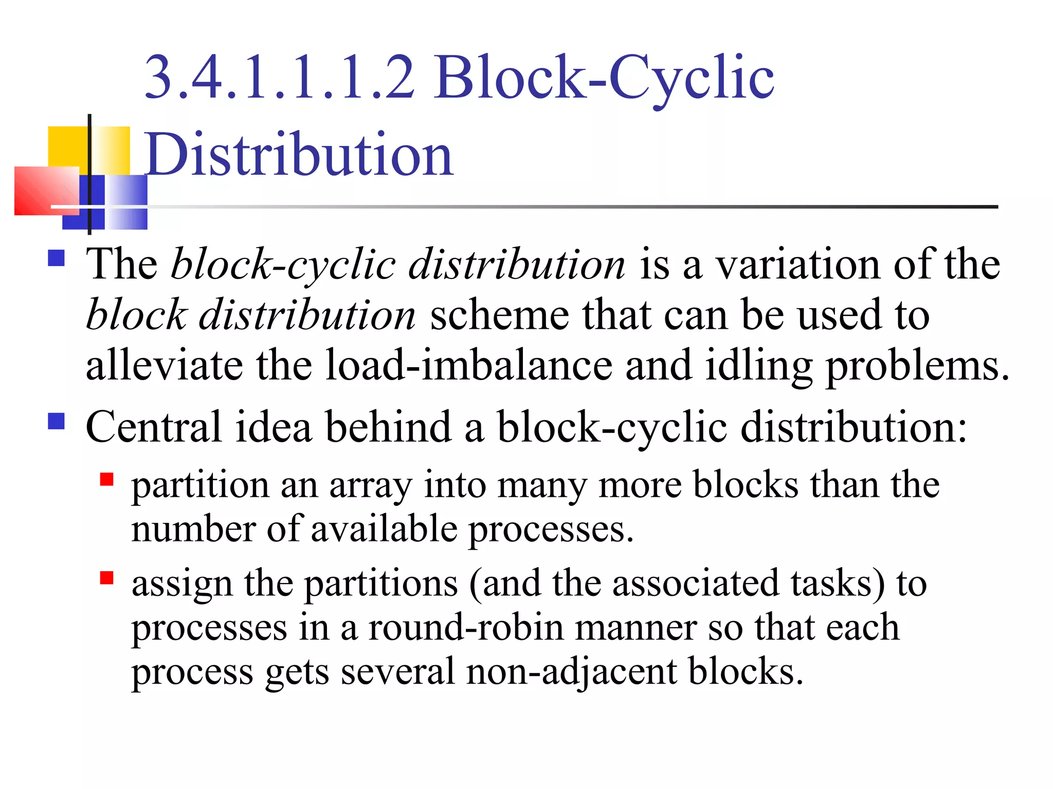 3.4.1.1.1.2 Block-Cyclic
Distribution
 The block-cyclic distribution is a variation of the
block distribution scheme that can be used to
alleviate the load-imbalance and idling problems.
 Central idea behind a block-cyclic distribution:
 partition an array into many more blocks than the
number of available processes.
 assign the partitions (and the associated tasks) to
processes in a round-robin manner so that each
process gets several non-adjacent blocks.
 