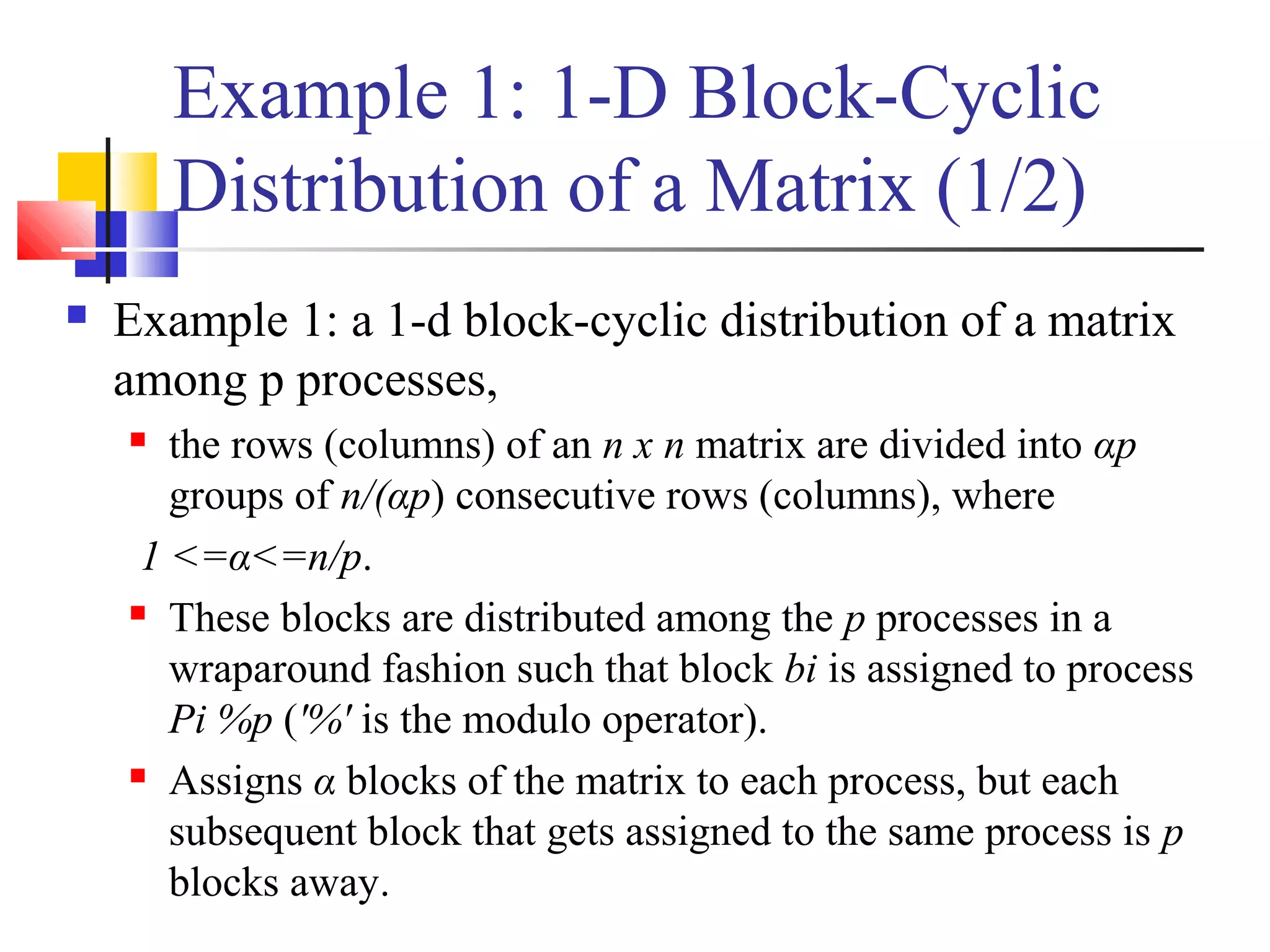 Example 1: 1-D Block-Cyclic
Distribution of a Matrix (1/2)
 Example 1: a 1-d block-cyclic distribution of a matrix
among p processes,
 the rows (columns) of an n x n matrix are divided into αp
groups of n/(αp) consecutive rows (columns), where
1 <=α<=n/p.
 These blocks are distributed among the p processes in a
wraparound fashion such that block bi is assigned to process
Pi %p ('%' is the modulo operator).
 Assigns α blocks of the matrix to each process, but each
subsequent block that gets assigned to the same process is p
blocks away.
 