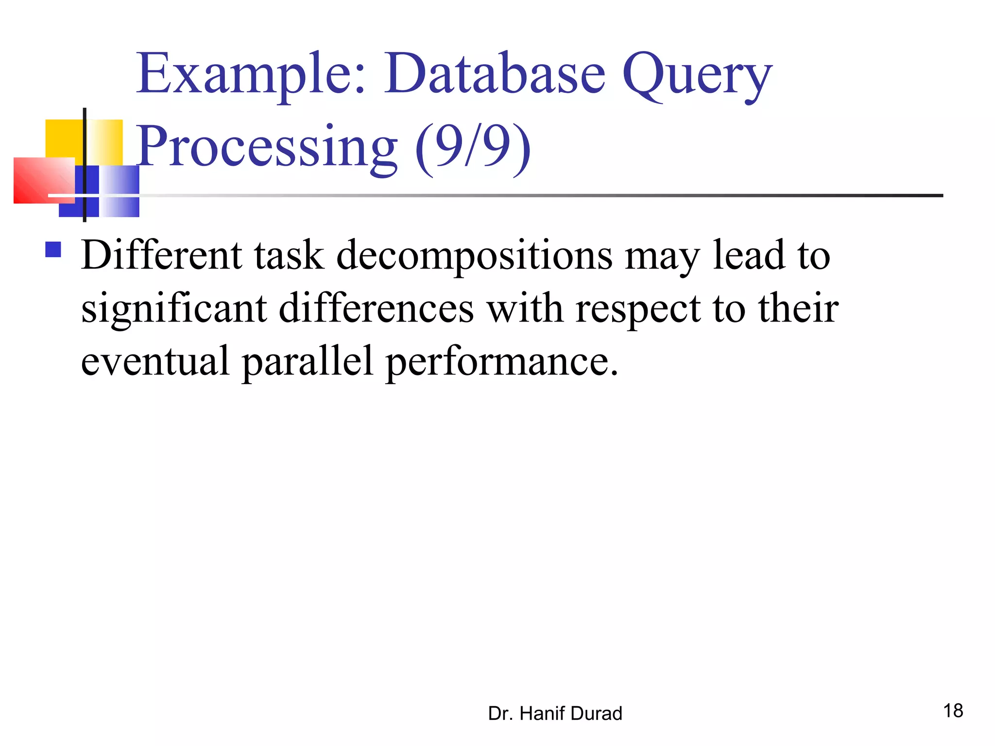 Dr. Hanif Durad 18
Example: Database Query
Processing (9/9)
 Different task decompositions may lead to
significant differences with respect to their
eventual parallel performance.
 