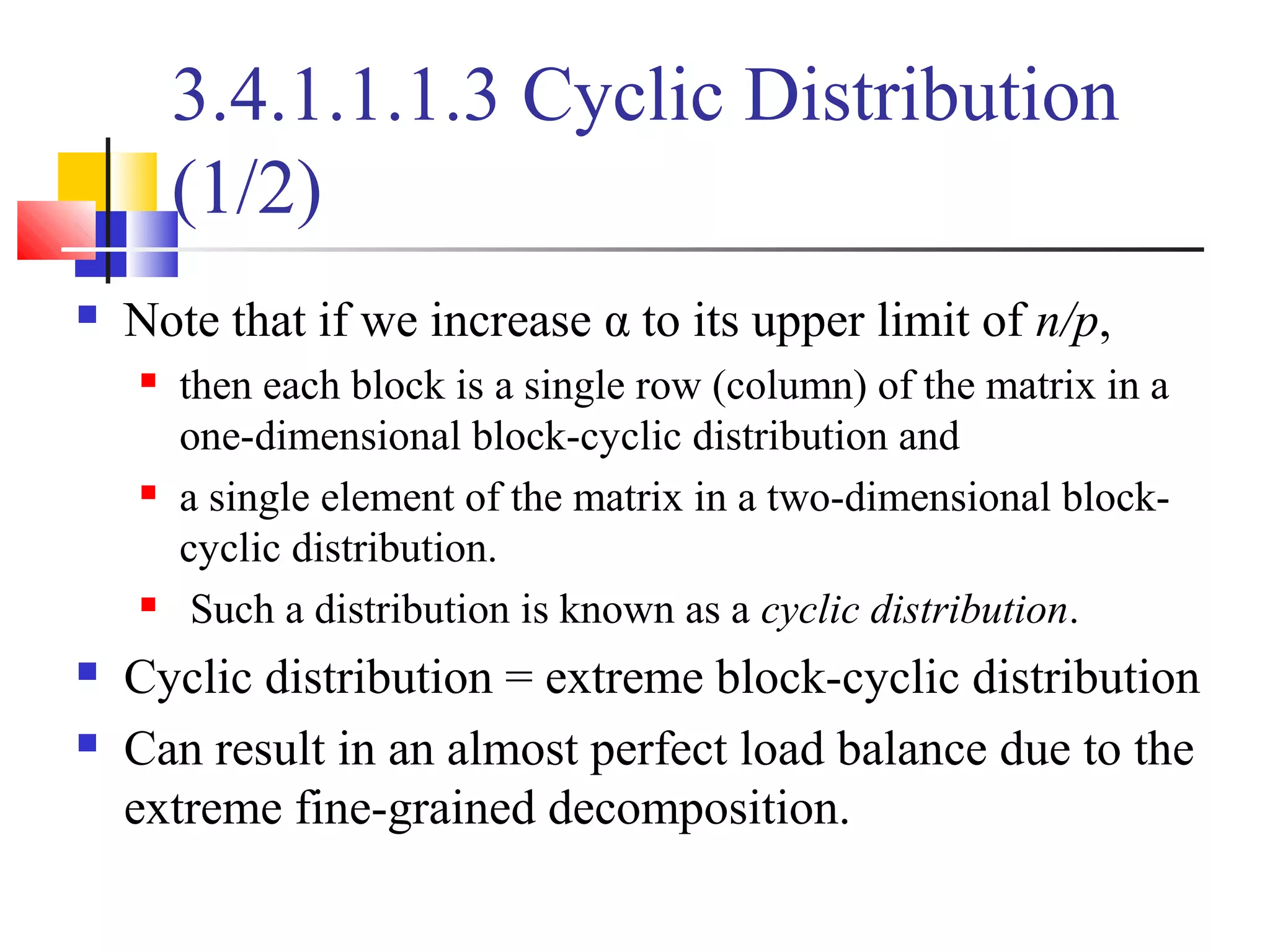 3.4.1.1.1.3 Cyclic Distribution
(1/2)
 Note that if we increase α to its upper limit of n/p,
 then each block is a single row (column) of the matrix in a
one-dimensional block-cyclic distribution and
 a single element of the matrix in a two-dimensional block-
cyclic distribution.
 Such a distribution is known as a cyclic distribution.
 Cyclic distribution = extreme block-cyclic distribution
 Can result in an almost perfect load balance due to the
extreme fine-grained decomposition.
 