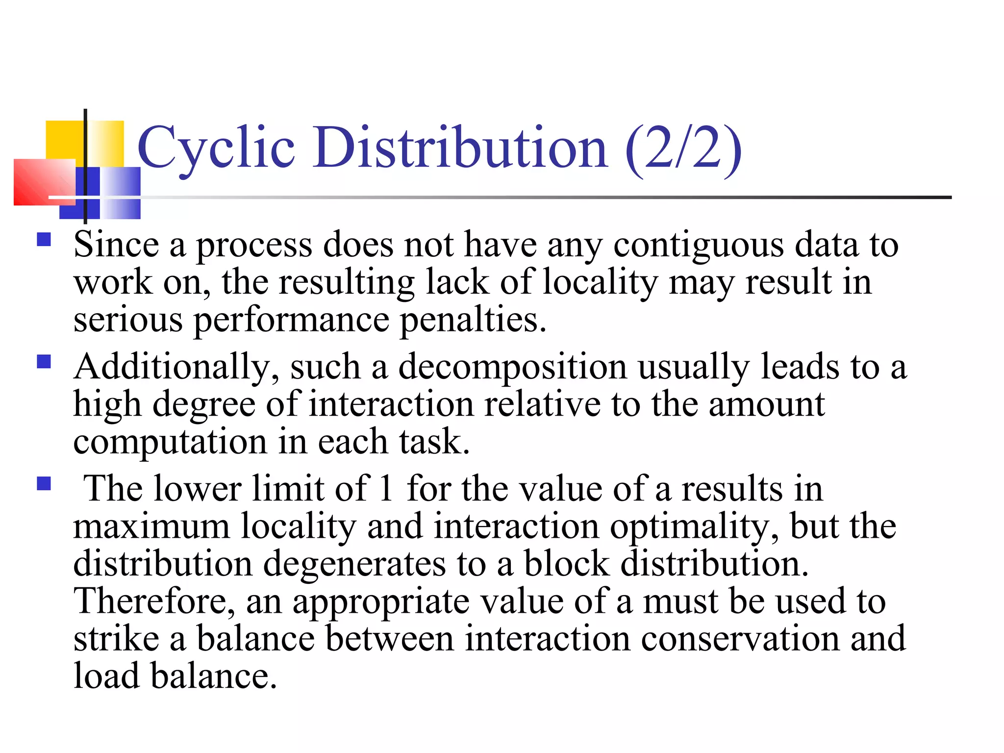 Cyclic Distribution (2/2)
 Since a process does not have any contiguous data to
work on, the resulting lack of locality may result in
serious performance penalties.
 Additionally, such a decomposition usually leads to a
high degree of interaction relative to the amount
computation in each task.
 The lower limit of 1 for the value of a results in
maximum locality and interaction optimality, but the
distribution degenerates to a block distribution.
Therefore, an appropriate value of a must be used to
strike a balance between interaction conservation and
load balance.
 