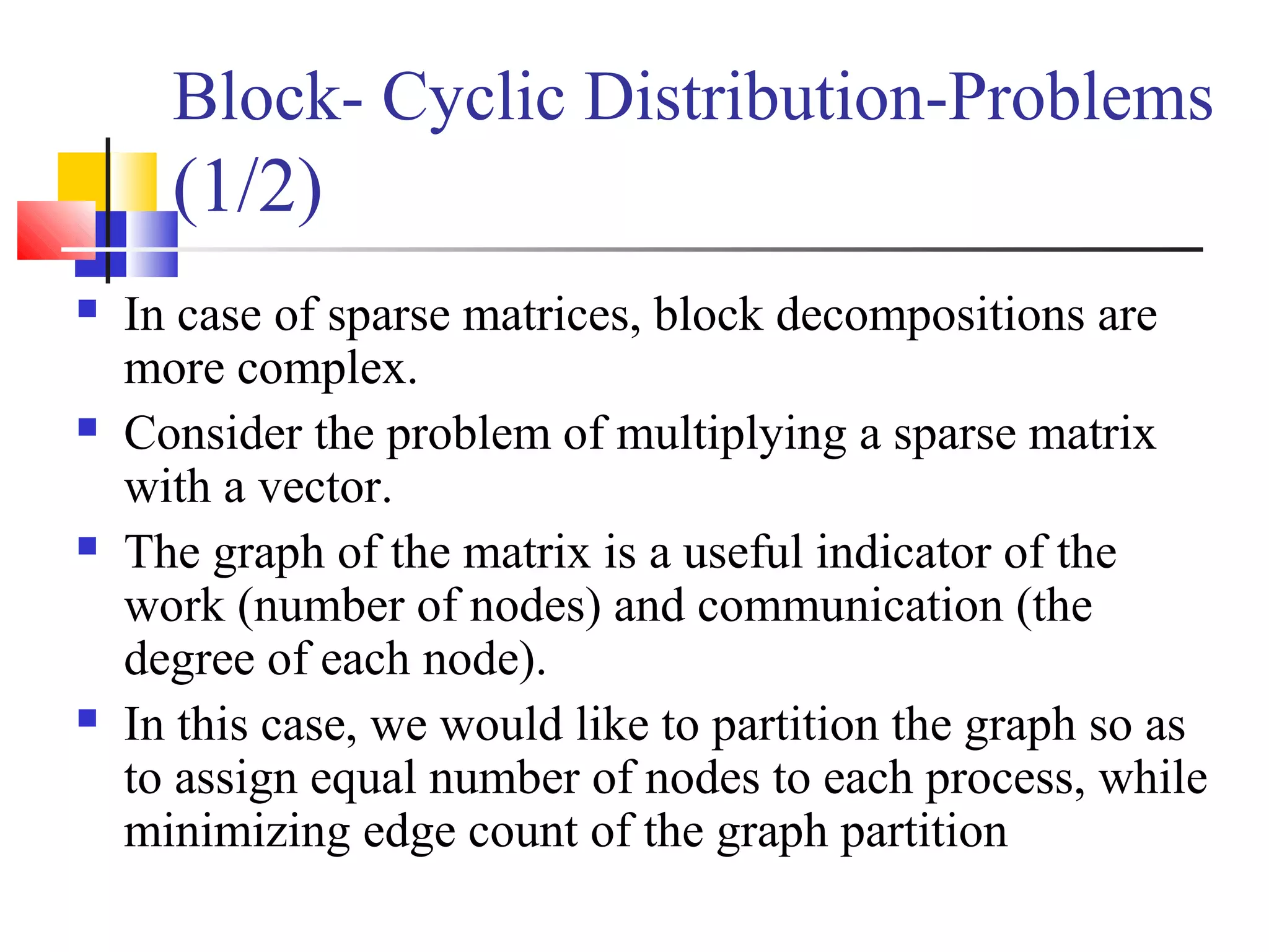 Block- Cyclic Distribution-Problems
(1/2)
 In case of sparse matrices, block decompositions are
more complex.
 Consider the problem of multiplying a sparse matrix
with a vector.
 The graph of the matrix is a useful indicator of the
work (number of nodes) and communication (the
degree of each node).
 In this case, we would like to partition the graph so as
to assign equal number of nodes to each process, while
minimizing edge count of the graph partition
 
