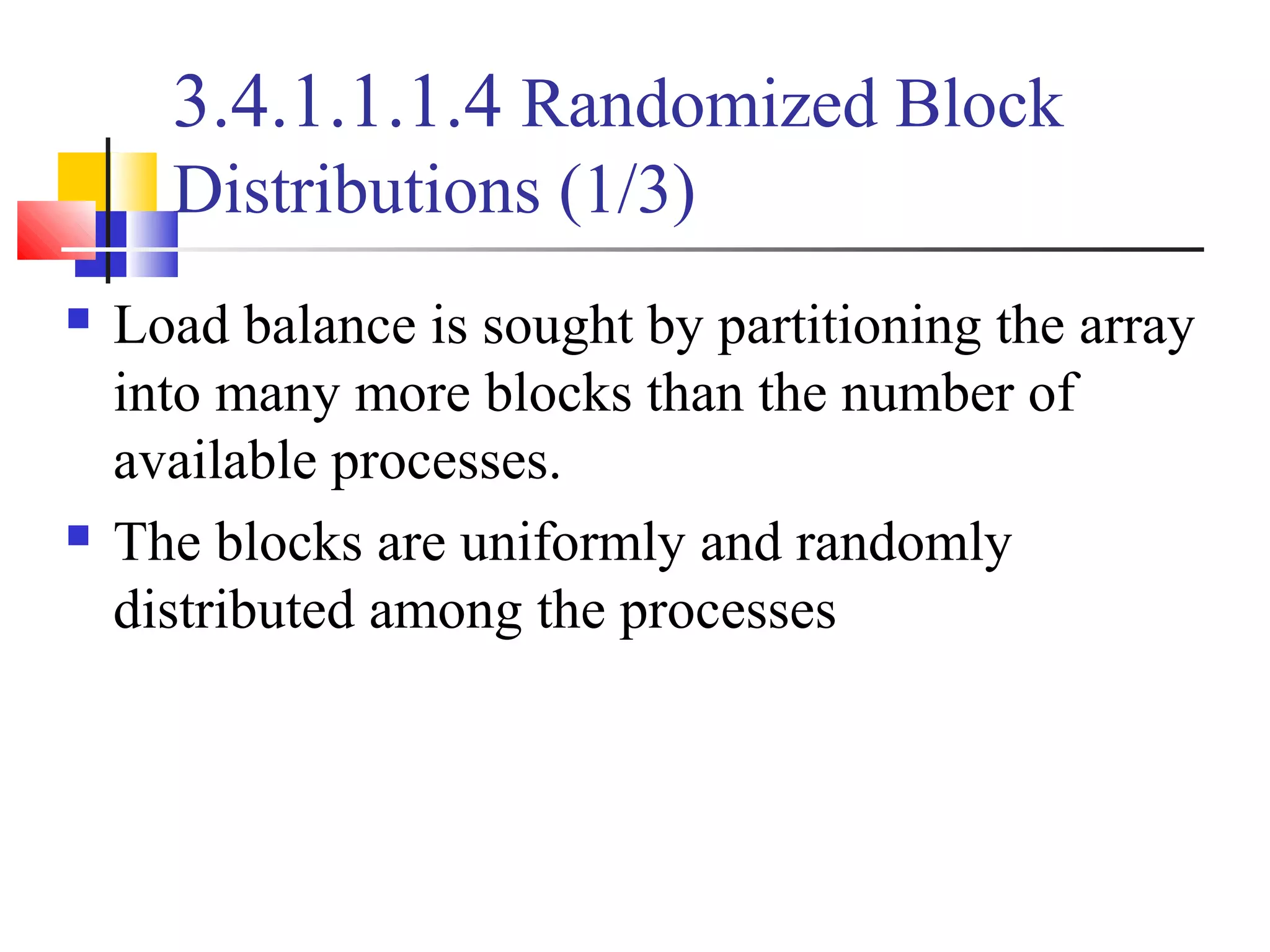 3.4.1.1.1.4 Randomized Block
Distributions (1/3)
 Load balance is sought by partitioning the array
into many more blocks than the number of
available processes.
 The blocks are uniformly and randomly
distributed among the processes
 