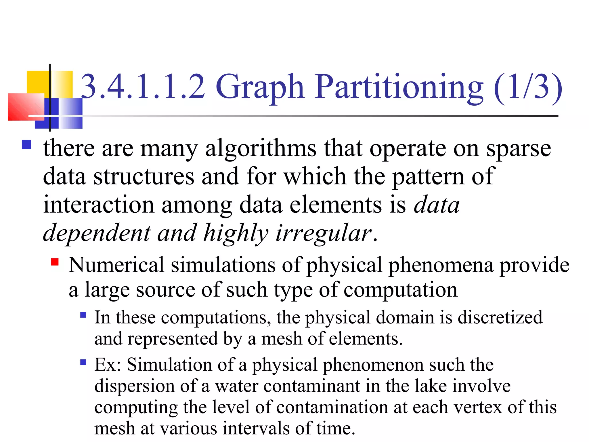 3.4.1.1.2 Graph Partitioning (1/3)
 there are many algorithms that operate on sparse
data structures and for which the pattern of
interaction among data elements is data
dependent and highly irregular.
 Numerical simulations of physical phenomena provide
a large source of such type of computation

In these computations, the physical domain is discretized
and represented by a mesh of elements.

Ex: Simulation of a physical phenomenon such the
dispersion of a water contaminant in the lake involve
computing the level of contamination at each vertex of this
mesh at various intervals of time.
 